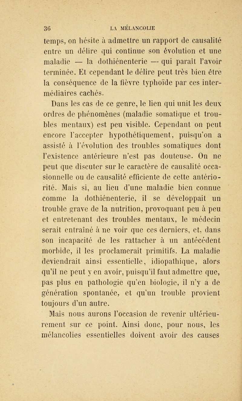 temps, on hésite à admettre un rapport de causalité entre un délire qui continue son évolution et une maladie — la dothiénenterie — qui paraît l'avoir terminée. Et cependant le délire peut très bien être la conséquence de la fièvre typhoïde par ces inter- médiaires cachés. Dans les cas de ce genre, le lien qui unit les deux ordres de phénomènes (maladie somatique et trou- bles mentaux) est peu visible. Cependant on peut encore l'accepter hypothétiquement, puisqu'on a assisté à l'évolution des troubles somatiques dont l'existence antérieure n'est pas douteuse. On ne peut que discuter sur le caractère de causalité occa- sionnelle ou de causalité efficiente de cette antério- rité. Mais si, au lieu d'une maladie bien connue comme la dothiénenterie, il se développait un trouble grave de la nutrition, provoquant peu à peu et entretenant des troubles mentaux, le médecin serait entraîné à ne voir que ces derniers, et, dans son incapacité de les rattacher à un antécédent morbide, il les proclamerait primitifs. La maladie deviendrait ainsi essentielle, idiopathique, alors qu'il ne peut y en avoir, puisqu'il faut admettre que, pas plus en pathologie qu'en biologie, il n'y a de génération spontanée, et qu'un trouble provient toujours d'un autre. Mais nous aurons l'occasion de revenir ultérieu- rement sur ce point. Ainsi donc, pour nous, les mélancolies essentielles doivent avoir des causes