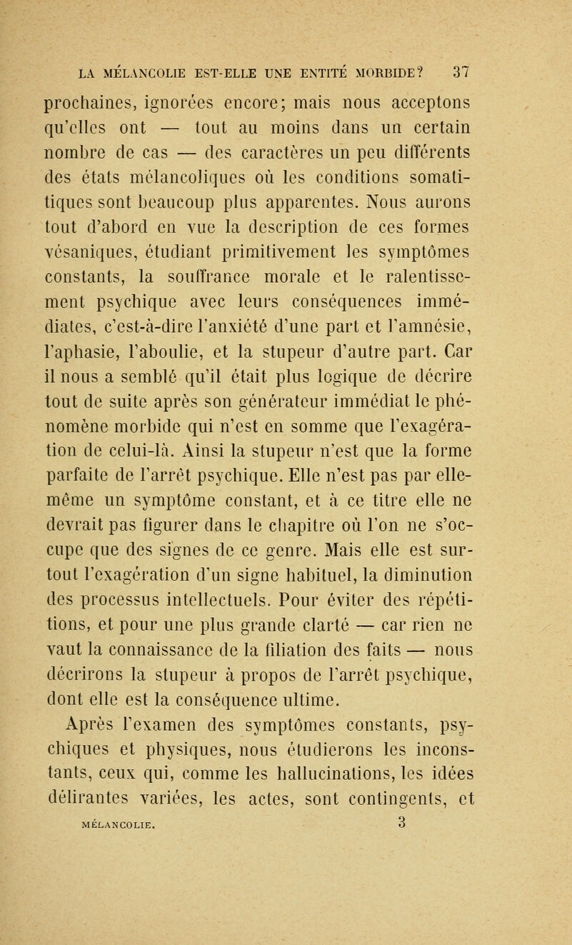prochaines, ignorées encore; mais nous acceptons qu'elles ont — tout au moins dans un certain nombre de cas — des caractères un peu différents des états mélancoliques où les conditions somati- tiques sont beaucoup plus apparentes. Nous aurons tout d'abord en vue la description de ces formes vésaniques, étudiant primitivement les symptômes constants, la souffrance morale et le ralentisse- ment psychique avec leurs conséquences immé- diates, c'est-à-dire l'anxiété d'une part et l'amnésie, l'aphasie, l'aboulie, et la stupeur d'autre part. Car il nous a semblé qu'il était plus logique de décrire tout de suite après son générateur immédiat le phé- nomène morbide qui n'est en somme que l'exagéra- tion de celui-là. Ainsi la stupeur n'est que la forme parfaite de l'arrêt psychique. Elle n'est pas par elle- même un symptôme constant, et à ce titre elle ne devrait pas figurer dans le chapitre où l'on ne s'oc- cupe que des signes de ce genre. Mais elle est sur- tout l'exagération d'un signe habituel, la diminution des processus intellectuels. Pour éviter des répéti- tions, et pour une plus grande clarté — car rien ne vaut la connaissance de la filiation des faits — nous décrirons la stupeur à propos de l'arrêt psychique, dont elle est la conséquence ultime. Après l'examen des symptômes constants, psy- chiques et physiques, nous étudierons les incons- tants, ceux qui, comme les hallucinations, les idées déhrantes variées, les actes, sont contingents, et MELANCOLIE.