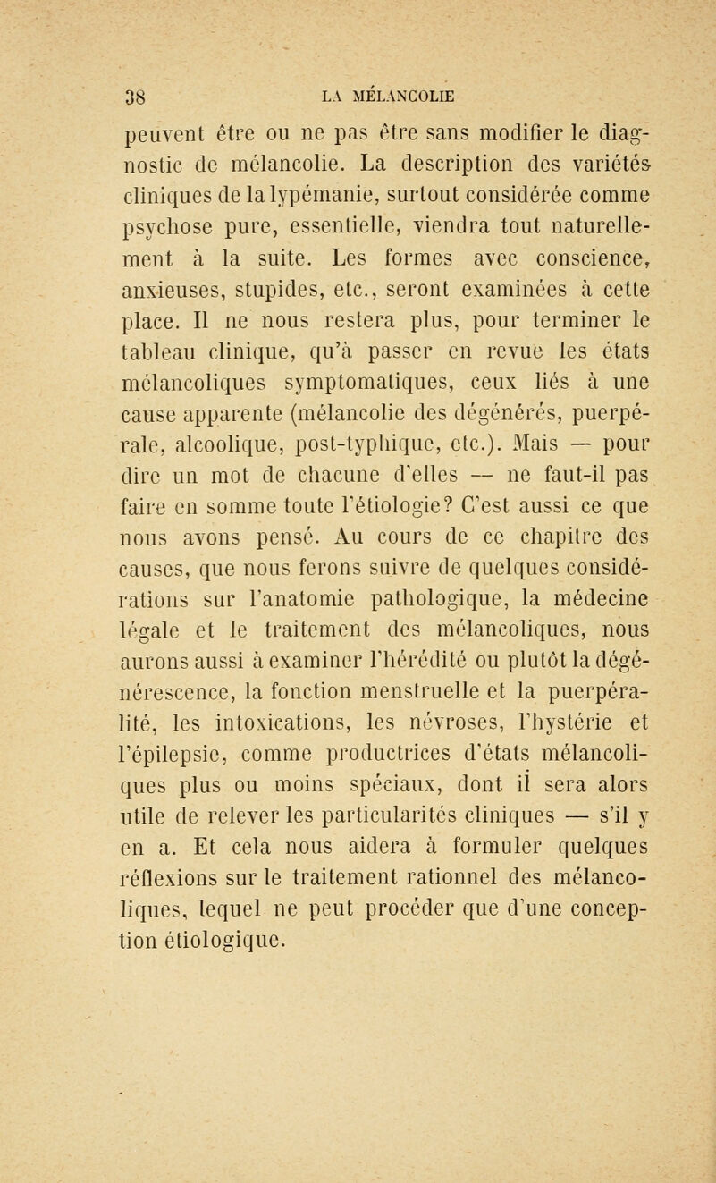 peuvent être ou ne pas être sans modifier le diag- nostic de mélancolie. La description des variétés cliniques de la lypémanie, surtout considérée comme psychose pure, essentielle, viendra tout naturelle- ment à la suite. Les formes avec conscience, anxieuses, stupides, etc., seront examinées à cette place. Il ne nous restera plus, pour terminer le tableau clinique, qu'à passer en revue les états mélancoliques symptomaliques, ceux liés à une cause apparente (mélancolie des dégénérés, puerpé- rale, alcoolique, post-typliique, etc.). Mais — pour dire un mot de chacune d'elles — ne faut-il pas faire en somme toute Fétiologie? C'est aussi ce que nous avons pensé. Au cours de ce chapitre des causes, que nous ferons suivre de quelques considé- rations sur l'anatomie pathologique, la médecine légale et le traitement des mélancoliques, nous aurons aussi à examiner l'hérédité ou plutôt la dégé- nérescence, la fonction menstruelle et la puerpéra- lité, les intoxications, les névroses, l'hystérie et l'épilepsic, comme productrices d'états mélancoli- ques plus ou moins spéciaux, dont il sera alors utile de relever les particularités cliniques — s'il y en a. Et cela nous aidera à formuler quelques réflexions sur le traitement rationnel des mélanco- hques, lequel ne peut procéder que d'une concep- tion étiologique.