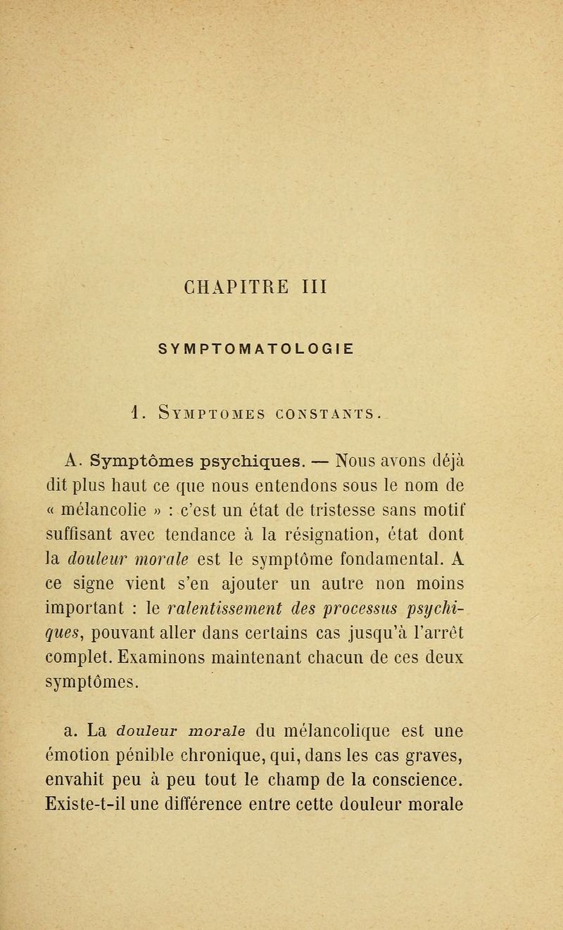 CHAPITRE III SYMPTOMATOLOGIE 1. Symptômes constants. A. Symptômes psychiques. — Nous avons déjà dit plus haut ce que nous entendons sous le nom de « mélancolie » : c'est un état de tristesse sans motif suffisant avec tendance à la résignation, état dont la douleur morale est le symptôme fondamental. A ce signe vient s'en ajouter un autre non moins important : le ralentissement des processus psychi- ques, pouvant aller dans certains cas jusqu'à l'arrêt complet. Examinons maintenant chacun de ces deux symptômes. a. La douleur morale du mélancolique est une émotion pénihle chronique, qui, dans les cas graves, envahit peu à peu tout le champ de la conscience. Existe-t-ilune différence entre cette douleur morale