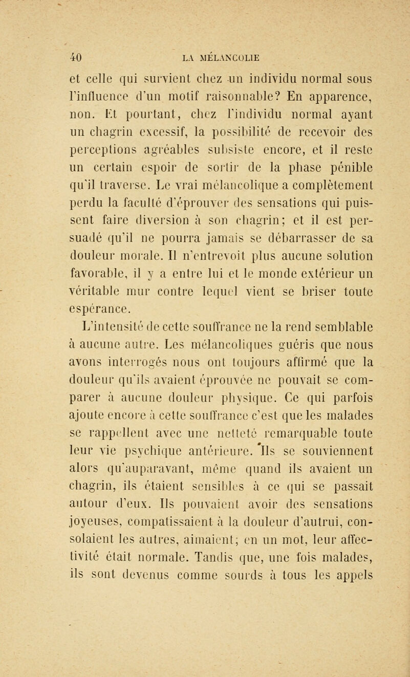 et celle qui sur^vient chez un individu normal sous l'influence d'un motif raisonnable? En apparence, non. Et pourtant, chez l'individu normal ayant un chagrin excessif, la possibilité de recevoir des perceptions agréables subsiste encore, et il reste un certain espoir de soitir de la phase pénible qu'il traverse. Le vrai mélancolique a complètement perdu la faculté d'éprouver des sensations qui puis- sent faire diversion à son chagrin; et il est per- suadé qu'il ne pourra jamais se débarrasser de sa douleur morale. Il n'entrevoit plus aucune solution favorable, il y a entre lui et le monde extérieur un véritable mur contre lequel vient se briser toute espérance. L'intensité de cette souffrance ne la rend semblable à aucune auti-e. Les mélancoliques guéris que nous avons interrogés nous ont toujours affirmé que la douleur qu'ils avaient éprouvée ne pouvait se com- parer à aucune douleur physique. Ce qui parfois ajoute encore ù cette souffrance c'est que les malades se rappellent avec une netteté remarquable toute leur vie psychique antérieure, 'ils se souviennent alors qu'auparavant, même quand ils avaient un chagrin, ils étaient sensibles à ce qui se passait autour d'eux. Ils pouvaient avoir des sensations joyeuses, compatissaient à la douleur d'autrui, con- solaient les autres, aimaient; en un mot, leur affec- tivité était normale. Tandis que, une fois malades, ils sont devenus comme sourds à tous les appels