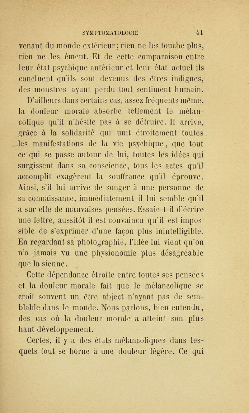 venant du monde extérieur; rien ne les touche plus, rien ne les émeut. Et de cette comparaison entre leur état psychique antérieur et leur état artuel ils concluent qu'ils sont devenus des êtres indignes, des monstres ayant perdu tout sentiment humain. D'ailleurs dans certains cas, assez fréquents même, la douleur morale absorbe tellement le mélan- colique qu'il n'hésite pas à se détruire. Il arrive, grâce à la soHdarité qui unit étroitement toutes les manifestations de la vie psychique, que tout ce qui se passe autour de lui, toutes les idées qui surgissent dans sa conscience, tous les actes qu'il accomplit exagèrent la souffrance qu'il éprouve. Ainsi, s'il lui arrive de songer à une personne de sa connaissance, immédiatement il lui semble qu'il a sur elle de mauvaises pensées. Essaie-t-il d'écrire une lettre, aussitôt il est convaincu qu'il est impos- sible de s'exprimer d'une façon plus inintelligible. En regardant sa photographie, l'idée lui vient qu'on n'a jamais vu une physionomie plus désagréable que la sienne. Cette dépendance étroite entre toutes ses pensées et la douleur morale fait que le mélancohque se croit souvent un être abject n'ayant pas de sem- blable dans le monde. Nous parlons, bien entendu, des cas où la douleur morale a atteint son plus haut développement. Certes, il y a des états mélancoliques dans les- quels tout se borne à une douleur légère. Ce qui