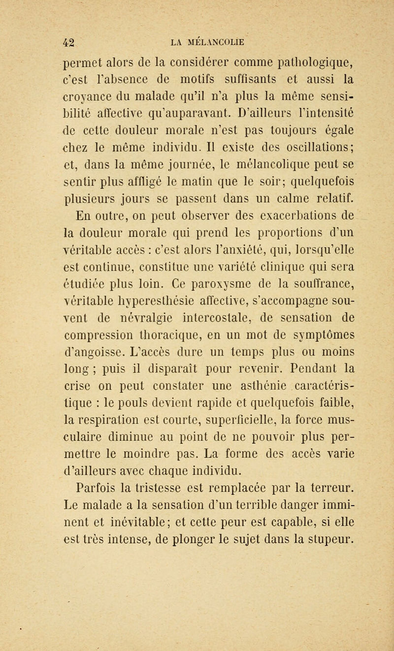 permet alors de la considérer comme pathologique, c'est Tabsence de motifs suffisants et aussi la croyance du malade qu'il n'a plus la même sensi- bilité affective qu'auparavant. D'ailleurs l'intensité de cette douleur morale n'est pas toujours égale chez le même individu. Il existe des oscillations; et, dans la même journée, le mélancolique peut se sentir plus affligé le matin que le soir; quelquefois plusieurs jours se passent dans un calme relatif. En outre, on peut observer des exacerbations de la douleur morale qui prend les proportions d'un véritable accès : c'est alors l'anxiété, qui, lorsqu'elle est continue, constitue une variété clinique qui sera étudiée plus loin. Ce paroxysme de la souffrance, véritable hyperesthésie affective, s'accompagne sou- vent de névralgie intercostale, de sensation de compression thoracique, en un mot de symptômes d'angoisse. L'accès dure un temps plus ou moins long ; puis il disparaît pour revenir. Pendant la crise on peut constater une asthénie caractéris- tique : le pouls devient rapide et quelquefois faible, la respiration est courte, superficielle, la force mus- culaire diminue au point de ne pouvoir plus per- mettre le moindre pas. La forme des accès varie d'ailleurs avec chaque individu. Parfois la tristesse est remplacée par la terreur. Le malade a la sensation d'un terrible danger immi- nent et inévitable; et cette peur est capable, si elle est très intense, de plonger le sujet dans la stupeur.