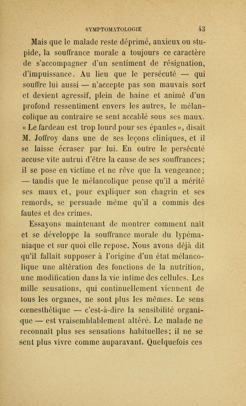 Mais que le malade reste déprimé, anxieux ou stu- pide, la souffrance morale a toujours ce caractère de s'accompagner d'un sentiment de résignation, d'impuissance. Au lieu que le persécuté — qui souffre lui aussi — n'accepte pas son mauvais sort et devient agressif, plein de haine et animé d'un profond ressentiment envers les autres, le mélan- colique au contraire se sent accablé sous ses maux. « Le fardeau est trop lourd pour ses épaules », disait M. Joffroy dans une de ses leçons cliniques, et il se laisse écraser par lui. En outre le persécuté accuse vite autrui d'être la cause de ses souffrances; il se pose en victime et ne rêve que la vengeance; — tandis que le mélancolique pense qu'il a mérité ses maux et, pour expliquer son chagrin et ses remords, se persuade même qu'il a commis des fautes et des crimes. Essayons maintenant de montrer comment naît et se développe la souffrance morale du lypéma- niaque et sur quoi elle repose. Nous avons déjà dit qu'il fallait supposer à l'origine d'un état mélanco- lique une altération des fonctions de la nutrition, une modification dans la vie intime des cellules. Les mille sensations, qui continuellement viennent de tous les organes, ne sont plus les mêmes. Le sens cœnesthétique — c'est-à-dire la sensibilité organi- que — est vraisemblablement altéré. Le malade ne reconnaît plus ses sensations habituelles; il ne se sent plus vivre comme auparavant. Quelquefois ces