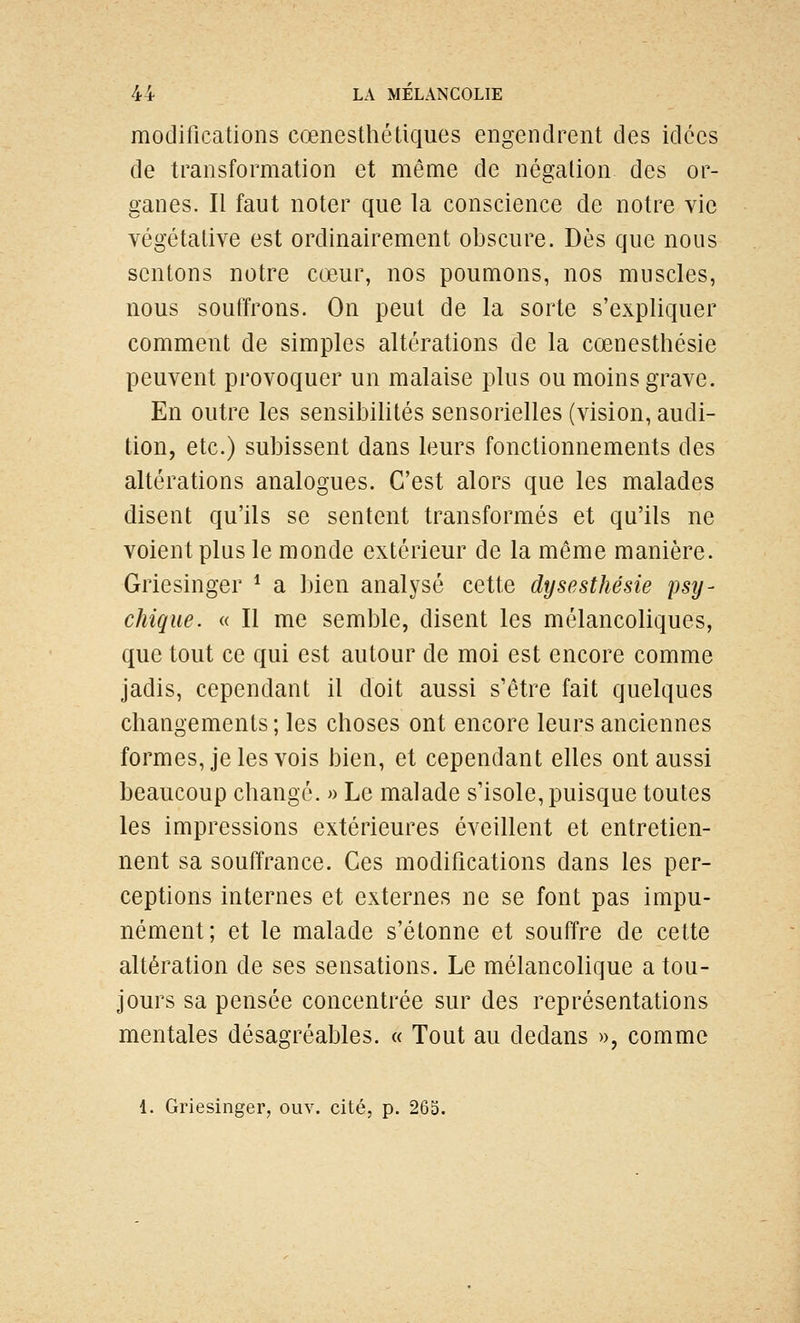 modifications cœnesthétiques engendrent des idées de transformation et même de négation des or- ganes. Il faut noter que la conscience de notre vie végétative est ordinairement obscure. Dès que nous sentons notre cœur, nos poumons, nos muscles, nous souffrons. On peut de la sorte s'expliquer comment de simples altérations de la cœnesthésie peuvent provoquer un malaise plus ou moins grave. En outre les sensibilités sensorielles (vision, audi- tion, etc.) subissent dans leurs fonctionnements des altérations analogues. C'est alors que les malades disent qu'ils se sentent transformés et qu'ils ne voient plus le monde extérieur de la même manière. Griesinger * a bien analysé cette dysesthésie psy- chique. « Il me semble, disent les mélancoliques, que tout ce qui est autour de moi est encore comme jadis, cependant il doit aussi s'être fait quelques changements ; les choses ont encore leurs anciennes formes, je les vois bien, et cependant elles ont aussi beaucoup changé. » Le malade s'isole, puisque toutes les impressions extérieures éveillent et entretien- nent sa souffrance. Ces modifications dans les per- ceptions internes et externes ne se font pas impu- nément; et le malade s'étonne et souffre de cette altération de ses sensations. Le mélancolique a tou- jours sa pensée concentrée sur des représentations mentales désagréables. « Tout au dedans », comme 1. Griesinger, ouv. cité, p. 265.