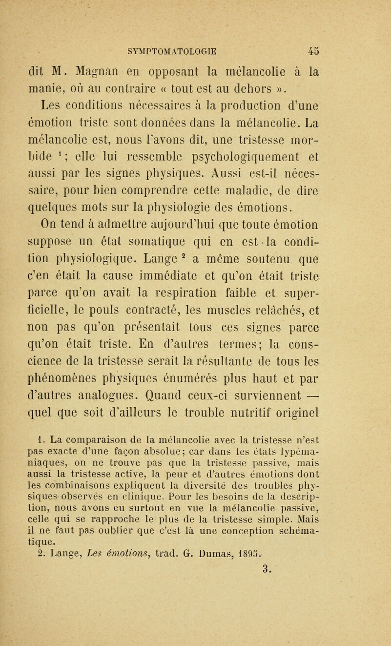 dit M. Magnan en opposant la mélancolie à la manie, où au contraire « tout est au dehors ». Les conditions nécessaires à la production d'une émotion triste sont données dans la mélancolie. La mélancolie est, nous l'avons dit, une tristesse mor- bide * ; elle lui ressemble psychologiquement et aussi par les signes physiques. Aussi est-il néces- saire, pour bien comprendre cette maladie, de dire quelques mots sur la physiologie des émotions. On tend à admettre aujourd'hui que toute émotion suppose un état somatique qui en est la condi- tion physiologique. Lange ^ a même soutenu que c'en était la cause immédiate et qu'on était triste parce qu'on avait la respiration faible et super- ficielle, le pouls contracté, les muscles relâchés, et non pas qu'on présentait tous ces signes parce qu'on était triste. En d'autres termes; la cons- cience de la tristesse serait la résultante de tous les phénomènes physiques énumérés plus haut et par d'autres analogues. Quand ceux-ci surviennent — quel que soit d'ailleurs le trouble nutritif originel 1. La comparaison de la mélancolie avec la tristesse n'est pas exacte d'une façon absolue; car dans les états lypéma- niaques, on ne trouve pas que la tristesse passive, mais aussi la tristesse active, la peur et d'autres émotions dont les combinaisons expliquent la diversité des troubles phy- siques observés en clinique. Pour les besoins de la descrip- tion, nous avons eu surtout en vue la mélancolie passive, celle qui se rapproche le plus de la tristesse simple. Mais il ne faut pas oublier que c'est là une conception schéma- tique. 2. Lange, Les émotions, trad. G. Dumas, 1895.- 3.