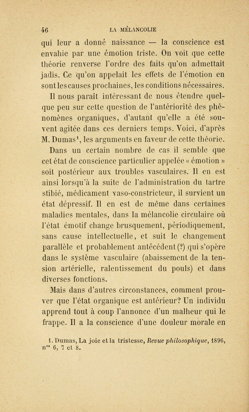 qui leur a donné naissance — la conscience est enyahie par une émotion triste. On voit que cette tliéorie renverse Tordre des faits qu'on admettait jadis. Ce qu'on appelait les effets de l'émotion en sont les causes prochaines, les conditions nécessaires. Il nous paraît intéressant de nous étendre quel- que peu sur cette question de l'antériorité des phé- nomènes organiques, d'autant qu'elle a été sou- vent agitée dans ces derniers temps. Voici, d'après M. Dumas*, les arguments en faveur de cette théorie. Dans un certain nombre de cas il semble que cet état de conscience particulier appelée « émolion » soit postérieur aux troubles vasculaires. Il en est ainsi lorsqu'à la suite de l'administration du tartre stibié, médicament vaso-constricteur, il survient un état dépressif. Il en est de même dans certaines maladies mentales, dans la mélancolie circulaire où l'état émotif change brusquement, périodiquement, sans cause intellectuelle, et suit le changement parallèle et probablement antécédent (?) qui s'opère dans le système vasculaire (abaissement de la ten- sion artérielle, ralentissement du pouls) et dans diverses fonctions. Mais dans d'autres circonstances, comment prou- ver que l'état organique est antérieur? Un individu apprend tout à coup l'annonce d'un malheur qui le frappe. Il a la conscience d'une douleur morale en 1. Dumas, La joie et la tristesse, Revue philosophique, 1896, n°' 6, 1 et 8.