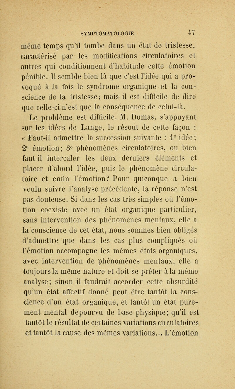 même temps qu'il tombe dans un état de tristesse, caractérisé par les modifications circulatoires et autres qui conditionnent d'habitude cette émotion pénible. Il semble bien là que c'est Tidée qui a pro- voqué à la fois le syndrome organique et la con- science de la tristesse; mais il est difficile de dire que celle-ci n'est que la conséquence de celui-là. Le problème est difficile. M. Dumas, s'appuyant sur les idées de Lange, le résout de cette façon : « Faut-il admettre la succession suivante : l idée; 2° émotion; S phénomènes circulatoires, ou bien faut-il intercaler les deux derniers éléments et placer d'abord l'idée, puis le phénomène circula- toire et enfin l'émotion? Pour quiconque a bien voulu suivre l'analyse précédente, la réponse n'est pas douteuse. Si dans les cas très simples où fémo- tion coexiste avec un état organique particulier, sans intervention des phénomènes mentaux, elle a la conscience de cet état, nous sommes bien obligés d'admettre que dans les cas plus compliqués où l'émotion accompagne les mêmes états organiques, avec intervention de phénomènes mentaux, elle a toujours la même nature et doit se prêter à la même analyse; sinon il faudrait accorder cette absurdité qu'un état affectif donné peut être tantôt la cons- cience d'un état organique, et tantôt un état pure- ment mental dépourvu de base physique; qu'il est tantôt le résultat de certaines variations circulatoires et tantôt la cause des mêmes variations... L'émotion