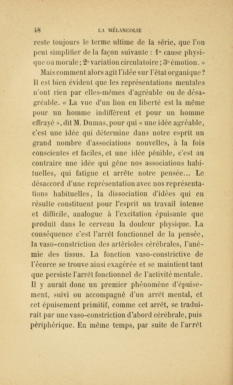 reste toujours le terme ultime de la série, que Ton peut simplifier de la façon suivante : 1° cause physi- que ou morale ; 2° variation circulatoire ; 3° émotion. )> Mais comment alors agitTidée sur Fétat organique ? Il est bien évident que les représentations mentales n'ont rien par elles-mêmes d'agréable ou de désa- gréable. « La vue d'un lion en liberté est la même pour un homme indifférent et pour un homme effrayé », dit M. Dumas, pour qui « une idée agréable, c'est une idée qui détermine dans notre esprit un grand nombre d'associations nouvelles, à la fois conscientes et faciles, et une idée pénible, c'est au contraire une idée qui gêne nos associations habi- tuelles, qui fatigue et arrête notre pensée... Le désaccord d'une représentation avec nos représenta- tions habituelles, la dissociation d'idées qui en résulte constituent pour l'esprit un travail intense et difficile, analogue à l'excitation épuisante que produit dans le cerveau la douleur physique. La conséquence c'est l'arrêt fonctionnel de la pensée, la vaso-constriction des artérioles cérébrales, l'ané- mie des tissus. La fonction vaso-constrictive de l'écorce se trouve ainsi exagérée et se maintient tant que persiste l'arrêt fonctionnel de l'activité mentale. Il y aurait donc un premier phénomène d'épuise- ment, suivi ou accompagné d'un arrêt mental, et cet épuisement primitif, comme cet arrêt, se tradui- rait par une vaso-constriction d'abord cérébrale, puis périphérique. En même temps, par suite de l'arrêt