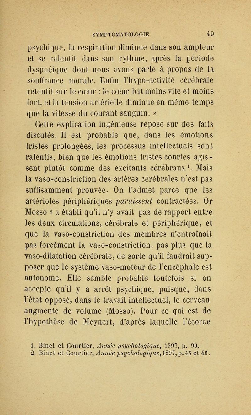 psychique, la respiration diminue dans son ampleur et se ralentit dans son rythme, après la période dyspnéique dont nous avons parlé à propos de la souffrance morale. Enfin Thypo-activité cérébrale retentit sur le cœur : le cœur bat moins vite et moins fort, et la tension artérielle diminue en même temps que la vitesse du courant sanguin. » Cette explication ingénieuse repose sur des faits discutés. Il est probable que, dans les émotions tristes prolongées, les processus intellectuels sont ralentis, bien que les émotions tristes courtes agis- sent plutôt comme des excitants cérébraux ^ Mais la vaso-constriction des artères cérébrales n'est pas suffisamment prouvée. On l'admet parce que les artérioles périphériques paraissent contractées. Or Mosso 2 a établi qu'il n'y avait pas de rapport entre les deux circulations, cérébrale et périphérique, et que la vaso-constriction des membres n'entraînait pas forcément la vaso-constriction, pas plus que la vaso-dilatation cérébrale, de sorte qu'il faudrait sup- poser que le système vaso-moteur de l'encéphale est autonome. Elle semble probable toutefois si on accepte qu'il y a arrêt psychique, puisque, dans l'état opposé, dans le travail intellectuel, le cerveau augmente de volume (Mosso). Pour ce qui est de l'hypothèse de Meynert, d'après laquelle l'écorce 1. Binel et Courtier, Année psychologique, 1897, p. 90. 2. Binet et Courtier, Année psychologique, iS91,p. i^ et 46.