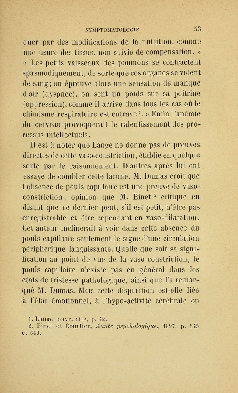 quer par des modificalions de la nutrition, comme une usure des tissus, non suivie de compensation. » « Les petits vaisseaux des poumons se contractent spasmodiquement, de sorte que ces organes se vident de sang; on éprouve alors une sensation de manque d'air (dyspnée), on sent un poids sur sa poitrine (oppression), comme il arrive dans tous les cas où le cliimisme respiratoire est entravé \ » Enfin Tanémie du cerveau provoquerait le ralentissement des pro- cessus intellectuels. Il est à noter que Lange ne donne pas de preuves directes de cette vaso-constriction, établie en quelque sorte par le raisonnement. D'autres après lui ont essayé de combler cette lacune. M. Dumas croit que l'absence de pouls capillaire est une preuve de vaso- constriction , opinion que M. Binet ^ critique en disant que ce dernier peut, s'il est petit, n'être pas enregistrable et être cependant en vaso-dilatation. Cet auteur inclinerait à voir dans cette absence du pouls capillaire seulement le signe d'une circulation périphérique languissante. Quelle que soit sa signi- fication au point de vue de la vaso-constriction, le pouls capillaire n'existe pas en général dans les états de tristesse pathologique, ainsi que Ta remar- qué M. Dumas. Mais cette disparition est-elle liée à l'état émotionnel, à l'hypo-activité cérébrale ou 1. Lange, ouvr. cité, p. 42. 2. Binet et Courtier, Année psychologique, 1897, p. 545 et 546.