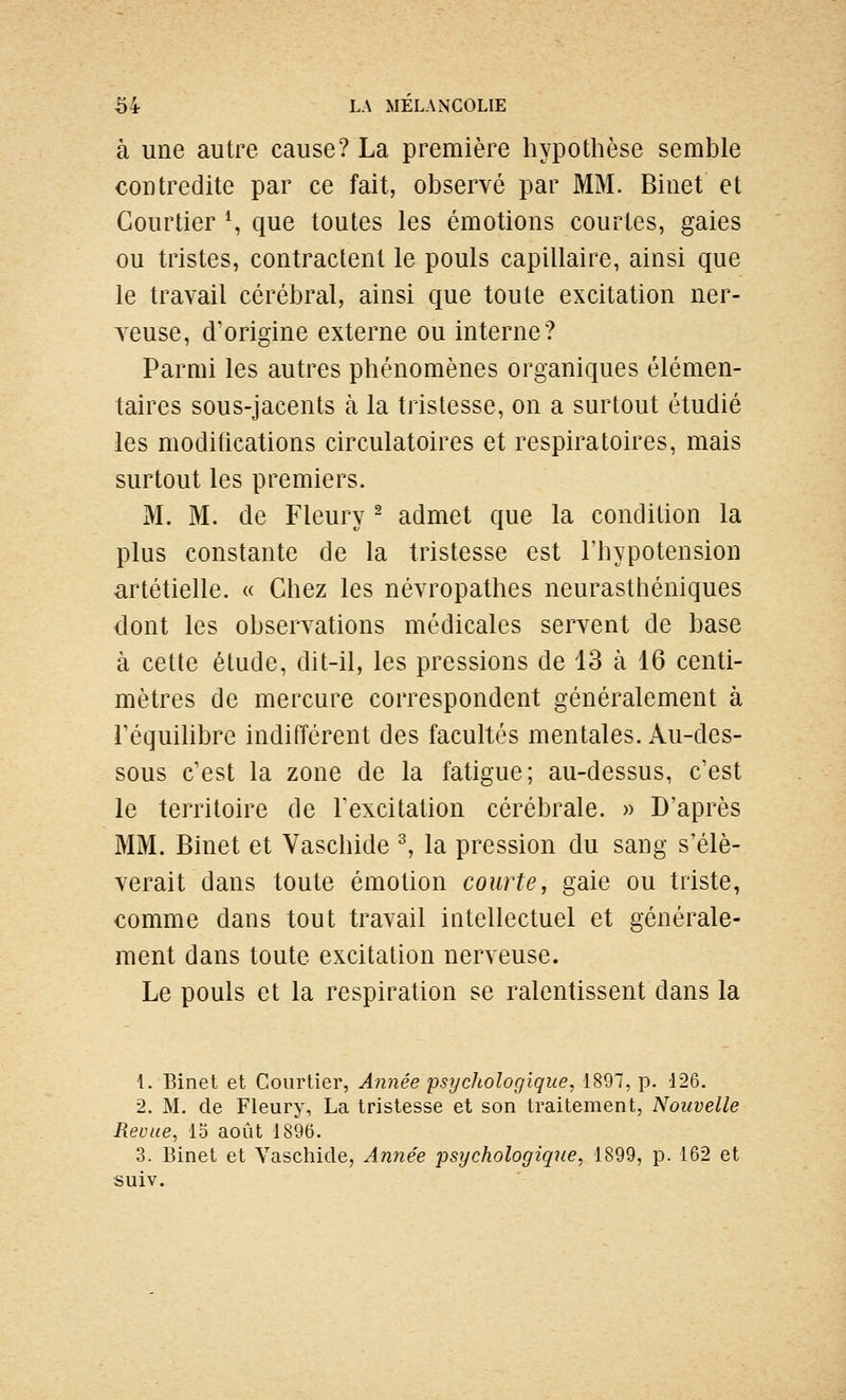 à une autre cause? La première hypothèse semble contredite par ce fait, observé par MM. Binet et Courtier S que toutes les émotions courtes, gaies ou tristes, contractent le pouls capillaire, ainsi que le travail cérébral, ainsi que toute excitation ner- veuse, d'origine externe ou interne? Parmi les autres phénomènes organiques élémen- taires sous-jacents à la tristesse, on a surtout étudié les modifications circulatoires et respiratoires, mais surtout les premiers. M. M. de Fleury ^ admet que la condition la plus constante de la tristesse est l'hypotension artétielle. « Chez les névropathes neurasthéniques dont les observations médicales servent de base à cette étude, dit-il, les pressions de 13 à 16 centi- mètres de mercure correspondent généralement à réquilibre indifférent des facultés mentales. Au-des- sous c'est la zone de la fatigue; au-dessus, c'est le territoire de l'excitation cérébrale. » D'après MM. Binet et Vaschide ^ la pression du sang s'élè- verait dans toute émotion courte, gaie ou triste, comme dans tout travail intellectuel et générale- ment dans toute excitation nerveuse. Le pouls et la respiration se ralentissent dans la 1. Binet et Courtier, Année psychologique, 1897, p. 126. 2. M. de Fleury, La tristesse et son traitement, Nouvelle Revue, 15 août 1896. 3. Binet et Yaschide, Année psychologique, 1899, p. 162 et suiv.