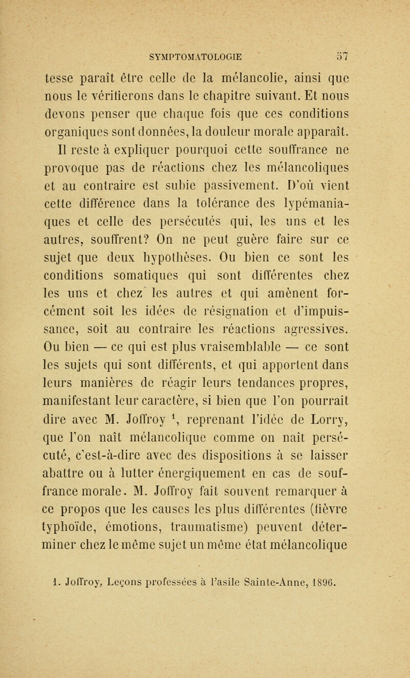 tesse paraît être celle de la mélancolie, ainsi que nous le véritierons clans le chapitre suivant. El nous devons penser que chaque fois que ces conditions organiques sont données, la douleur morale apparaît. Il reste à expliquer pourquoi cette souffrance ne provoque pas de réactions chez les mélancoliques et au contraire est suhie passivement. D'où vient cette différence dans la tolérance des lypémania- ques et celle des persécutés qui, les uns et les autres, souffrent? On ne peut guère faire sur ce sujet que deux hypothèses. Ou bien ce sont les conditions somatiques qui sont différentes chez les uns et chez les autres et qui amènent for- cément soit les idées de résignation et d'impuis- sance, soit au contraire les réactions agressives. Ou bien — ce qui est plus vraisemblable — ce sont les sujets qui sont différents, et qui apportent dans leurs manières de réagir leurs tendances propres, manifestant leur caractère, si bien que l'on pourrait dire avec M. Joffroy \ reprenant l'idée de Lorry, que l'on naît mélancolique comme on naît persé- cuté, c'est-à-dire avec des dispositions à se laisser abattre ou à lutter énergiquement en cas de souf- france morale. M. Joffroy fait souvent remarquera ce propos que les causes les plus différentes (fièvre typhoïde, émotions, traumatisme) peuvent déter- miner chez le même sujet un même état mélancolique 1. Jofîroy, Leçons professées à Tasile Sainte-Anne, 1896.