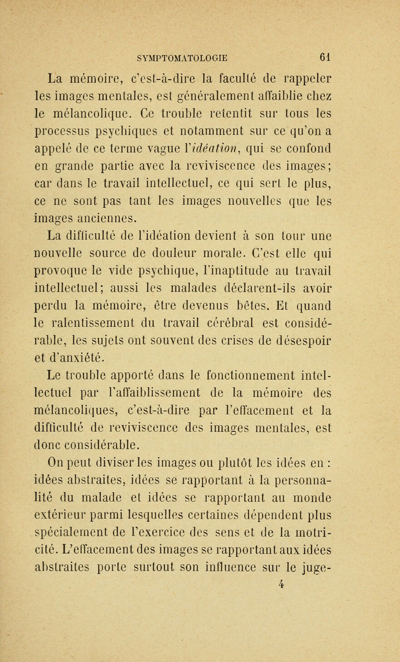 La mémoire, c'est-à-dire la facullé de rappeler les images mentales, est généralement affaiblie chez le mélancolique. Ce trouble retentit sur tous les processus psychiques et notamment sur ce qu'on a appelé de ce terme vague Vidéation, qui se confond en grande partie avec la reviviscence des images; car dans le travail intellectuel, ce qui sert le plus, ce ne sont pas tant les images nouvelles que les images anciennes. La difliculté de l'idéation devient à son tour une nouvelle source de douleur morale. C'est elle qui provoque le Aide psychique, l'inaptitude au travail intellectuel; aussi les malades déclarent-ils avoir perdu la mémoire, être devenus bêtes. Et quand le ralentissement du travail cérébral est considé- rable, les sujets ont souvent des crises de désespoir et d'anxiété. Le trouble apporté dans le fonctionaement intel- lectuel par TaffaibUssement de la mémoire des mélancoliques, c'est-à-dire par l'effacement et la difticulté de reviviscence des images mentales, est donc considérable. On peut diviser les images ou plutôt les idées en : idées abstraites, idées se rapportant à la personna- lité du malade et idées se rapportant au monde extérieur parmi lesquelles certaines dépendent plus spécialement de l'exercice des sens et de la motri- cité. L'effacement des images se rapportant aux idées abstraites porte surtout son influence sur le juge- 4