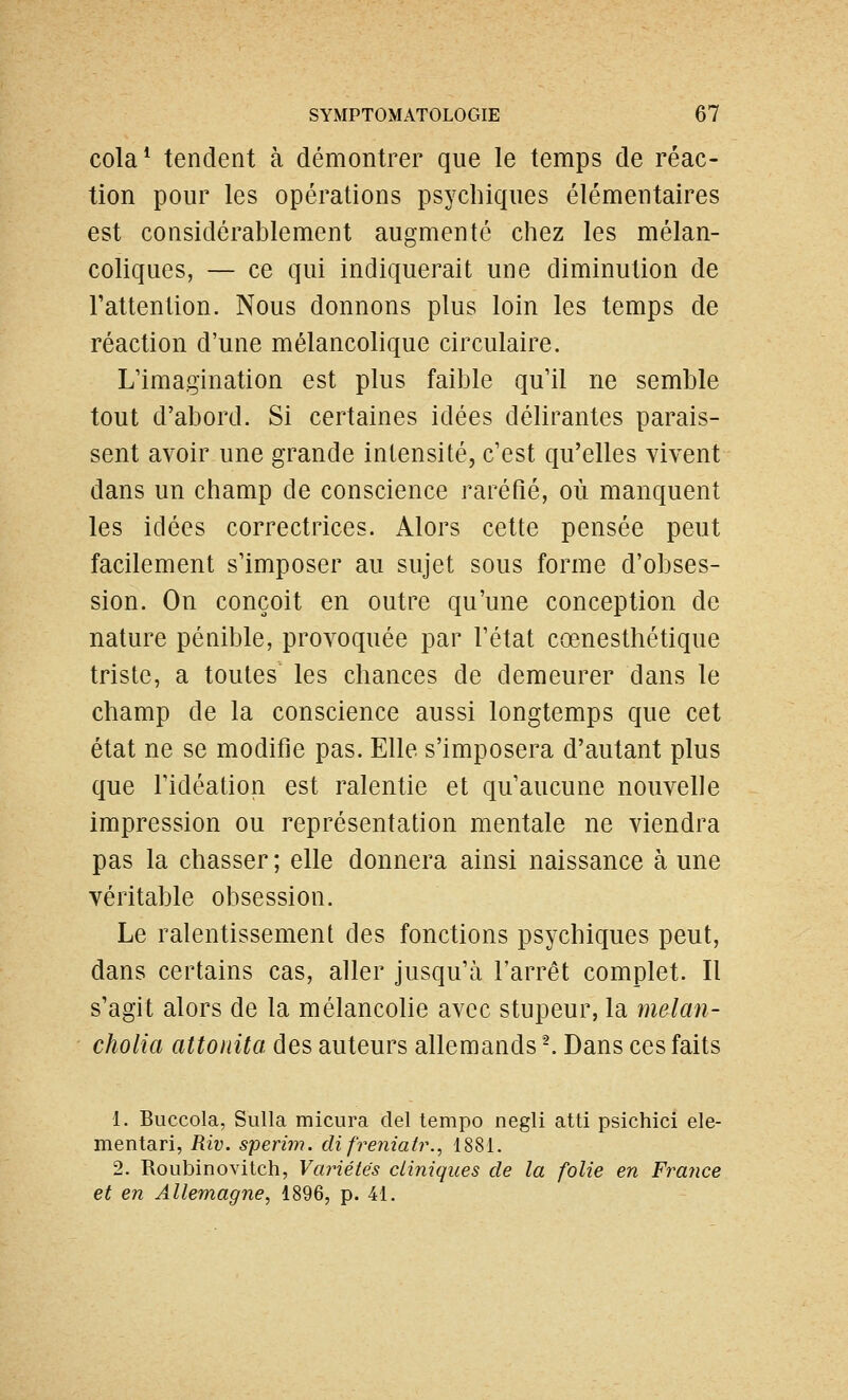 cola* tendent à démontrer que le temps de réac- tion pour les opérations psychiques élémentaires est considérablement augmenté chez les mélan- coliques, — ce qui indiquerait une diminution de Tattention. Nous donnons plus loin les temps de réaction d'une mélancolique circulaire. L'imagination est plus faible qu'il ne semble tout d'abord. Si certaines idées délirantes parais- sent avoir une grande intensité, c'est qu'elles vivent dans un champ de conscience raréfié, où manquent les idées correctrices. Alors cette pensée peut facilement s'imposer au sujet sous forme d'obses- sion. On conçoit en outre qu'une conception de nature pénible, provoquée par l'état cœnesthétique triste, a toutes les chances de demeurer dans le champ de la conscience aussi longtemps que cet état ne se modifie pas. Elle s'imposera d'autant plus que ridéation est ralentie et qu'aucune nouvelle impression ou représentation mentale ne viendra pas la chasser ; elle donnera ainsi naissance à une véritable obsession. Le ralentissement des fonctions psychiques peut, dans certains cas, aller jusqu'à l'arrêt complet. Il s'agit alors de la mélancolie avec stupeur, la melan- cholia attonita des auteurs allemands -. Dans ces faits 1. Buccola, Sulla micura del tempo negli atti psichici ele- mentari, Riv. sperim. difreniatr., 1881. 2. Roubinovitch, Variétés cliniques de la folie en France et en Allemagne, 1896, p. 41.
