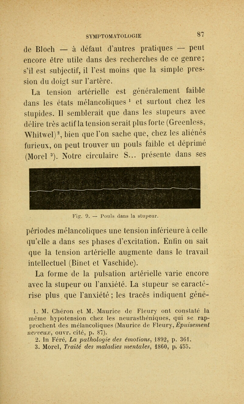 de Bloch — à défaut d'autres pratiques — peut encore être utile dans des recherches de ce genre; s'il est subjectif, il Test moins que la simple pres- sion du doigt sur l'artère. La tension artérielle est généralement faible dans les états mélancoliques ' et surtout chez les stupides. Il semblerait que dans les stupeurs avec délire très actif la tension serait plus forte (Greenless, Whitwel)^ bien que l'on sache que, chez les aliénés furieux, on peut trouver un pouls faible et déprimé (Morel ^). Notre circulaire S... présente dans ses Fig. 9. — Pouls dans la stupeur. périodes mélancoliques une tension inférieure à celle qu'elle a dans ses phases d'excitation. Enfin on sait que la tension artérielle augmente dans le travail intellectuel (Binet et Vaschide). La forme de la pulsation artérielle varie encore avec la stupeur ou l'anxiété. La stupeur se caracté- rise plus que l'anxiété; les tracés indiquent géné- 1. M. Chéron et M. Maurice de Fleury ont constaté la même hypotension chez les neurasthéniques, qui se rap- prochent des mélancoliques (Maurice de Fleury, Épuisement nerveux, ouvr. cité, p. 87). 2. In Féré, La pathologie des émotions, 1892, p. 361. 3. Morel, Traité des maladies mentales, 1860, p. 455.