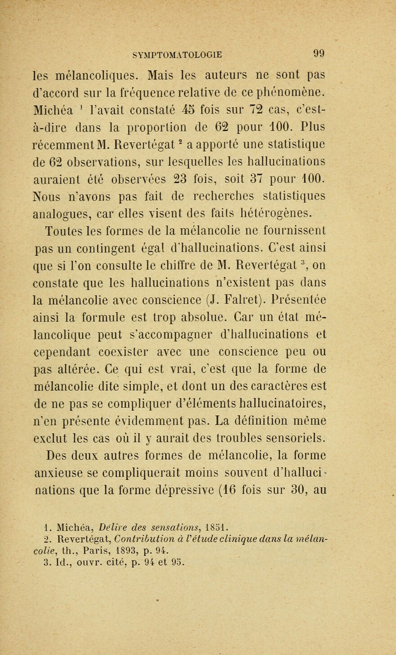 les mélancoliques. Mais les auteurs ne sont pas d'accord sur la fréquence relative de ce phénomène. Michéa ' l'avait constaté 45 fois sur 72 cas, c'est- à-dire dans la proportion de 62 pour 100. Plus récemment M. Revertégat ^ a apporté une statistique de 62 observations, sur lesquelles les hallucinations auraient été observées 23 fois, soit 37 pour 100. Nous n'avons pas fait de recherches statistiques analogues, car elles visent des faits hétérogènes. Toutes les formes de la mélancolie ne fournissent pas un contingent égal d'hallucinations. C'est ainsi que si l'on consulte le chiffre de M. Revertégat ^ on constate que les hallucinations n'existent pas dans la mélancolie avec conscience (J. Falret). Présentée ainsi la formule est trop absolue. Car un état mé- lancohque peut s'accompagner d'hallucinations et cependant coexister avec une conscience peu ou pas altérée. Ce qui est vrai, c'est que la forme de mélancolie dite simple, et dont un des caractères est de ne pas se compliquer d'éléments hallucinatoires, n'en présente évidemment pas. La définition même exclut les cas où il y aurait des troubles sensoriels. Des deux autres formes de mélancolie, la forme anxieuse se compliquerait moins souvent d'halluci- nations que la forme dépressive (16 fois sur 30, au 1. Michéa, Délire des sensations, 1851. 2. Revertégat, Contribution à Vétude clinique dans la mélan- colie, th., Paris, 1893, p. 94. 3. Ici., ouvr. cité, p. 94 et 95.