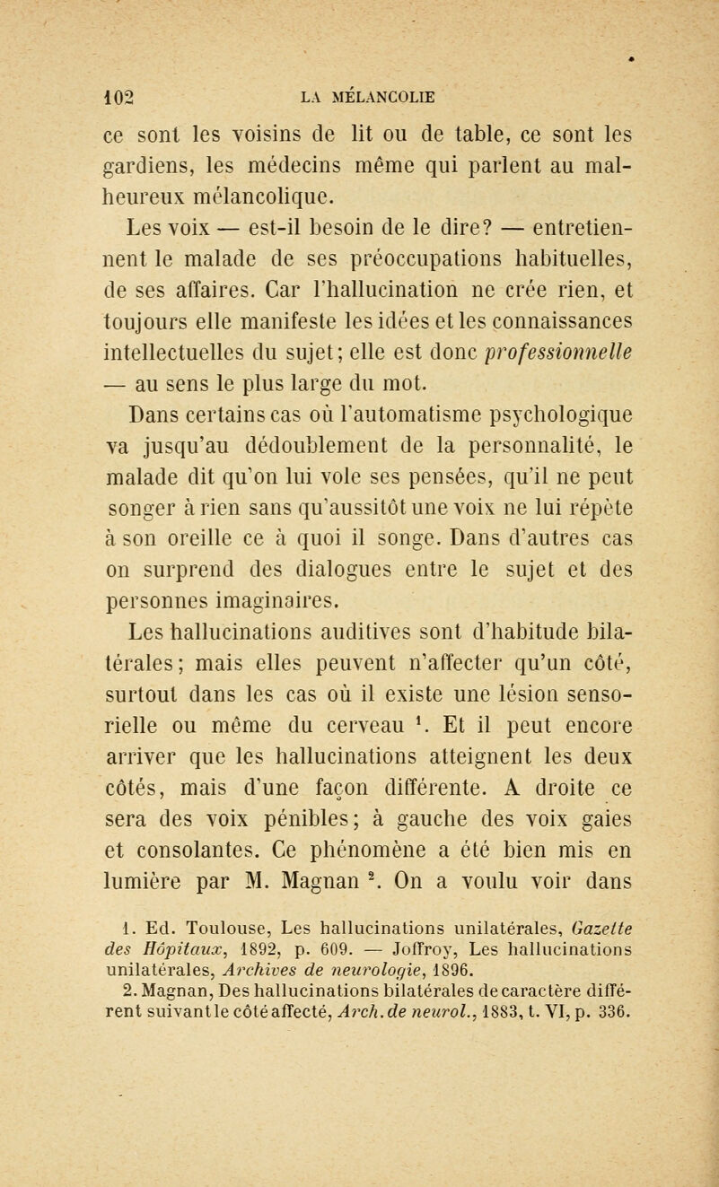 ce sont les voisins de lit ou de table, ce sont les gardiens, les médecins même qui parlent au mal- heureux mélancolique. Les voix — est-il besoin de le dire? — entretien- nent le malade de ses préoccupations habituelles, de ses affaires. Car l'hallucination ne crée rien, et toujours elle manifeste les idées et les connaissances intellectuelles du sujet; elle est donc professionnelle — au sens le plus large du mot. Dans certains cas où l'automatisme psychologique va jusqu'au dédoublement de la personnahté, le malade dit qu'on lui vole ses pensées, qu'il ne peut songer à rien sans qu'aussitôt une voix ne lui répète à son oreille ce à quoi il songe. Dans d'autres cas on surprend des dialogues entre le sujet et des personnes imaginaires. Les hallucinations auditives sont d'habitude bila- térales ; mais elles peuvent n'affecter qu'un côté, surtout dans les cas où il existe une lésion senso- rielle ou même du cerveau K Et il peut encore arriver que les hallucinations atteignent les deux côtés, mais d'une façon différente. A droite ce sera des voix pénibles; à gauche des voix gaies et consolantes. Ce phénomène a été bien mis en lumière par M. Magnan ^ On a voulu voir dans 1. Ed. Toulouse, Les hallucinations unilatérales. Gazette des Hôpitaux, 1892, p. 609. — Jofîroy, Les hallucinations unilatérales, Archives de 7ieurologie, 1896. 2. Magnan, Des hallucinations bilatérales de caractère diffé- rent suivant le côté affecté, Arch.de neuroL, 1883, t. VI, p. 336.
