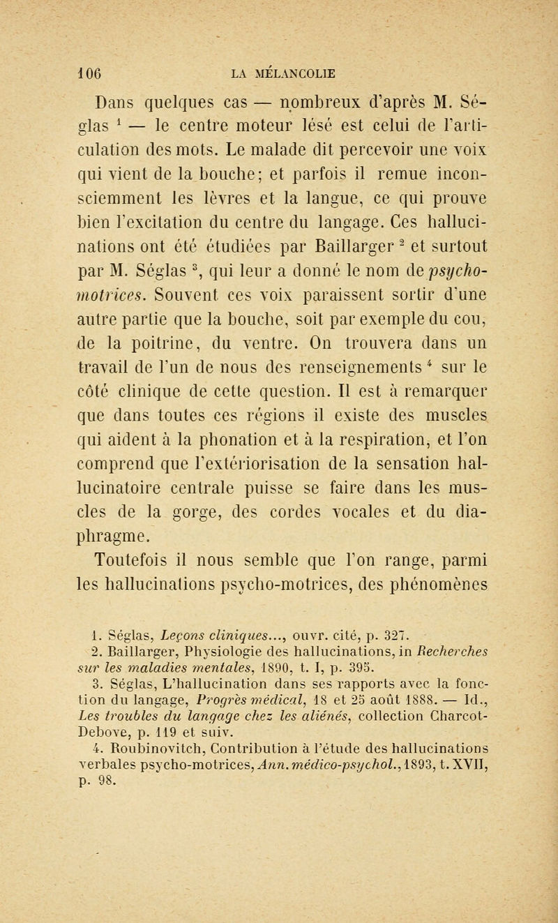Dans quelques cas — nombreux d'après M. Sé- glas ^ — le centre moteur lésé est celui de Farti- culation des mots. Le malade dit percevoir une yoIk qui vient de la bouche ; et parfois il remue incon- sciemment les lèvres et la langue, ce qui prouve bien l'excitation du centre du langage. Ces halluci- nations ont été étudiées par Baillarger ^ et surtout par M. Séglas % qui leur a donné le nom de psycho- motrices. Souvent ces voix paraissent sortir d'une autre partie que la bouche, soit par exemple du cou, de la poitrine, du ventre. On trouvera dans un travail de l'un de nous des renseignements ^ sur le côté chnique de cette question. Il est à remarquer que dans toutes ces régions il existe des muscles qui aident à la phonation et à la respiration, et l'on comprend que l'extériorisation de la sensation hal- lucinatoire centrale puisse se faire dans les mus- cles de la gorge, des cordes vocales et du dia- phragme. Toutefois il nous semble que l'on range, parmi les hallucinations psycho-motrices, des phénomènes 1. Séglas, Leçons cliniques..., ouvr. cité, p. 327. 2. Baillarger, Physiologie des hallucinations, in Recherches sur les maladies mentales, 1890, t. I, p. 393. 3. Séglas, L'hallucination dans ses rapports avec la fonc- tion du langage, Progrès médical, 18 et 25 août 1888. — Id., -Les troubles du langage chez les aliénés, collection Charcot- Debove, p. 119 et suiv. 4. Rouloinovitch, Contribution à l'étude des hallucinations verbales psycho-motrices, Ann. méclico-psychol., 1893, t. XVII, p. 98.