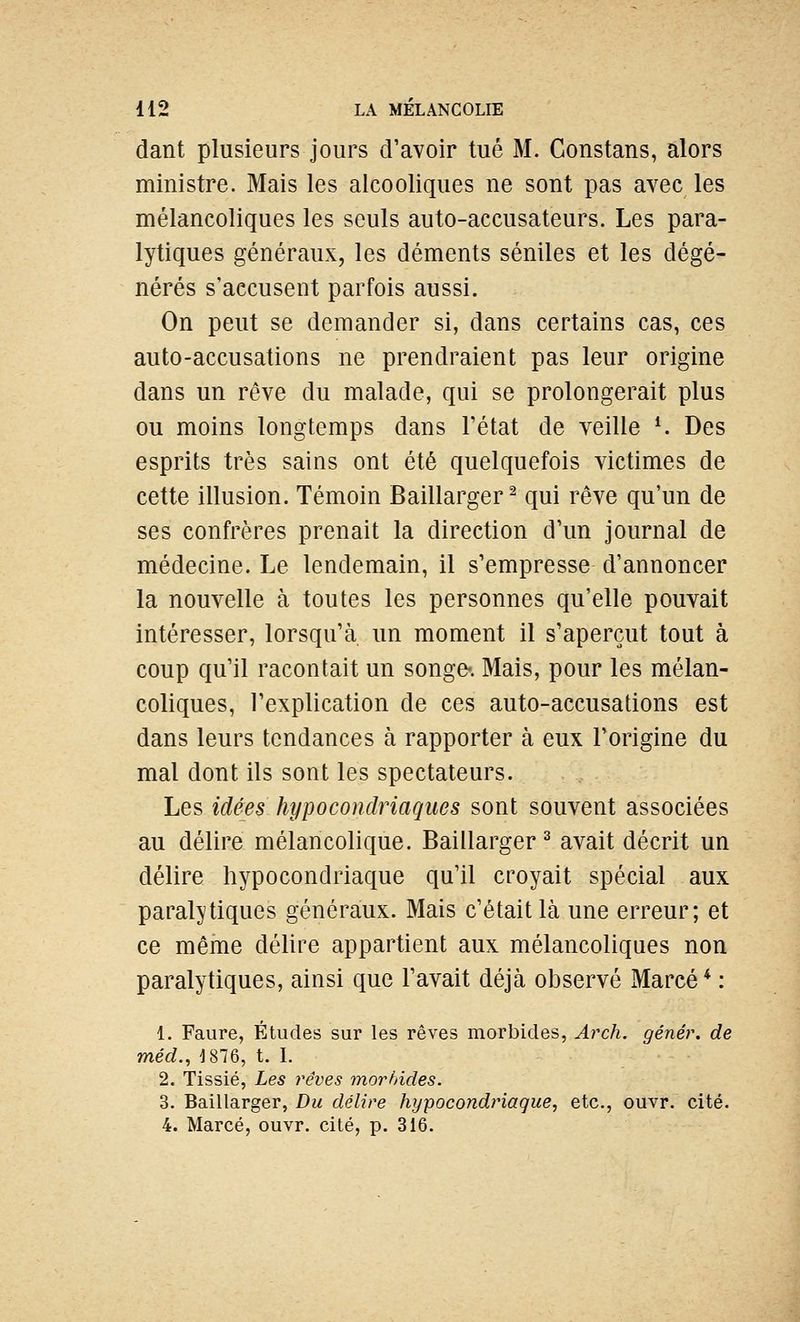 dant plusieurs jours d'avoir tué M. Gonstans, alors ministre. Mais les alcooliques ne sont pas avec les mélancoliques les seuls auto-accusateurs. Les para- lytiques généraux, les déments séniles et les dégé- nérés s'accusent parfois aussi. On peut se demander si, dans certains cas, ces auto-accusations ne prendraient pas leur origine dans un rêve du malade, qui se prolongerait plus ou moins longtemps dans l'état de veille K Des esprits très sains ont été quelquefois victimes de cette illusion. Témoin Baillarger^ qui rêve qu'un de ses confrères prenait la direction d'un journal de médecine. Le lendemain, il s'empresse d'annoncer la nouvelle à toutes les personnes qu'elle pouvait intéresser, lorsqu'à un moment il s'aperçut tout à coup qu'il racontait un songe-. Mais, pour les mélan- coliques, l'explication de ces auto-accusations est dans leurs tendances à rapporter à eux l'origine du mal dont ils sont les spectateurs. Les idées hypocondriaques sont souvent associées au délire mélancolique. Baillarger ^ avait décrit un délire hypocondriaque qu'il croyait spécial aux paralytiques généraux. Mais c'était là une erreur; et ce même délire appartient aux mélancoliques non paralytiques, ainsi que l'avait déjà observé Marcé* : 1. Faure, Études sur les rêves morbides, Aixh. génér. de méd., 1876, t. I. 2. Tissié, Les rêves morbides. 3. Baillarger, Du délire hypocondriaque, etc., ouvr. cité. 4. Marcé, ouvr. cité, p. 316.