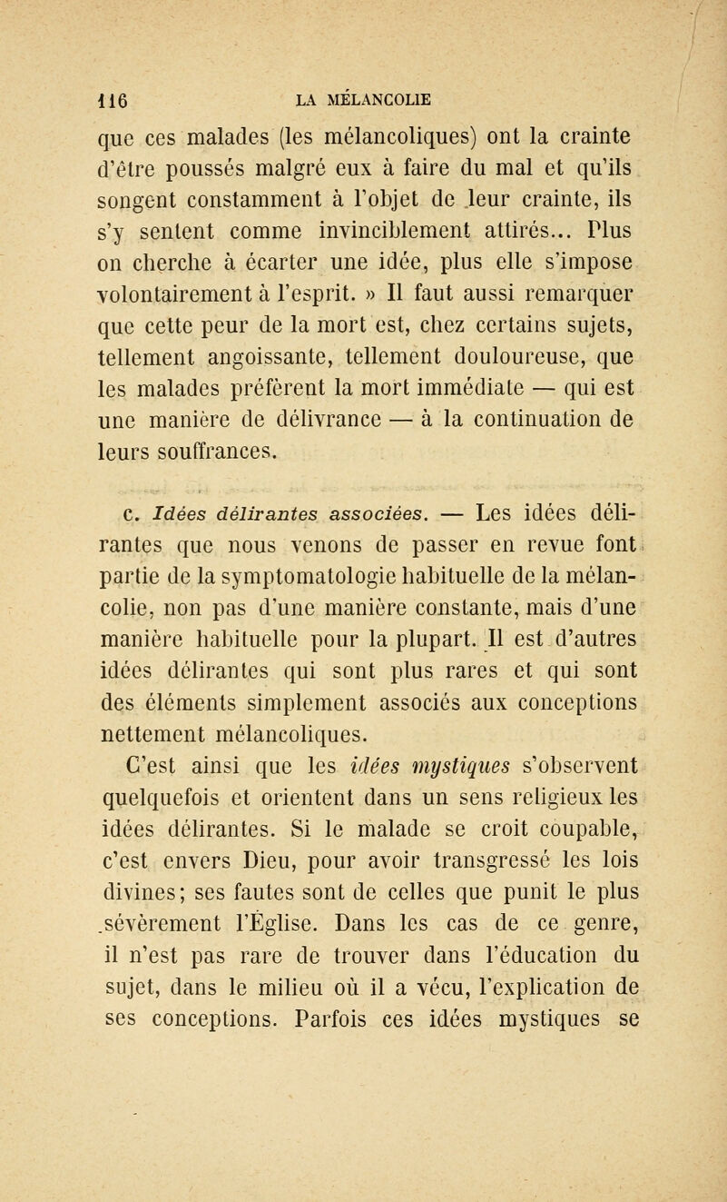 que ces malades (les mélancoliques) ont la crainte d'être poussés malgré eux à faire du mal et qu'ils songent constamment à Tobjet de leur crainte, ils s'y sentent comme invinciblement attirés... Plus on cherche à écarter une idée, plus elle s'impose volontairement à l'esprit. » Il faut aussi remarquer que cette peur de la mort est, chez certains sujets, tellement angoissante, tellement douloureuse, que les malades préfèrent la mort immédiate — qui est une manière de délivrance — à la continuation de leurs souffrances. c. Idées délirantes associées. — Les idées déli- rantes que nous venons de passer en revue font partie de la symptomatologie habituelle de la mélan- colie, non pas d'une manière constante, mais d'une manière habituelle pour la plupart. Il est d'autres idées délirantes qui sont plus rares et qui sont des éléments simplement associés aux conceptions nettement mélancohques. C'est ainsi que les idées mystiques s'observent quelquefois et orientent dans un sens rehgieux les idées déhrantes. Si le malade se croit coupable, c'est envers Dieu, pour avoir transgressé les lois divines; ses fautes sont de celles que punit le plus .sévèrement l'Éghse. Dans les cas de ce genre, il n'est pas rare de trouver dans l'éducation du sujet, dans le miUeu où il a vécu, l'exphcation de ses conceptions. Parfois ces idées mystiques se