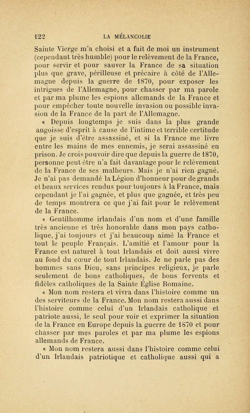 Sainte Vierge m'a choisi et a fait de moi un instrument (cependant très humble) pour le relèvement de la France, pour servir et pour sauver la France de sa situation plus que grave, périlleuse et précaire à côté de l'Alle- magne depuis la guerre de 1870, pour exposer les intrigues de l'Allemagne, pour chasser par ma parole et par ma plume les espions allemands de la France et pour empêcher toute nouvelle invasion ou possible inva- sion de la France de la part de l'Allemagne. « Depuis longtemps je suis dans la plus grande angoisse d'esprit à cause de l'intime et terrible certitude que je suis d'être assassiné, et si la France me livre entre les mains de mes ennemis, je serai assassiné en prison. Je crois pouvoir dire que depuis la guerre de 1870, personne peut être n'a fait davantage pour le relèvement de la France de ses malheurs. Mais je n'ai rien gagné. Je n'ai pas demandé la Légion d'honneur pour de grands et beaux services rendus pour toujours à la France, mais cependant je l'ai gagnée, et plus que gagnée, et très peu de temps montrera ce que j'ai fait pour le relèvement de la France. « Gentilhomme irlandais d'un nom et d'une famille très ancienne et très honorable dans mon pays catho- lique, j'ai toujours et j'ai beaucoup aimé la France et tout le peuple Français. L'amitié et l'amour pour la France est naturel à tout Irlandais et doit aussi vivre au fond du cœur de tout Irlandais. Je ne parle pas des hommes sans Dieu, sans principes religieux, je parle seulement de bons catholiques, de bons fervents et fidèles catholiques de la Sainte Eglise Romaine. « Mon nom restera et vivra dans l'histoire comme un des serviteurs de la France. Mon nom restera aussi dans l'histoire comme celui d'un Irlandais catholique et patriote aussi, le seul pour voir et exprimer la situation de la France en Europe depuis la guerre de 1870 et pour chasser par mes paroles et par ma plume les espions allemands de France. « Mon nom restera aussi dans l'histoire comme celui d'un Irlandais patriotique et catholique aussi qui a