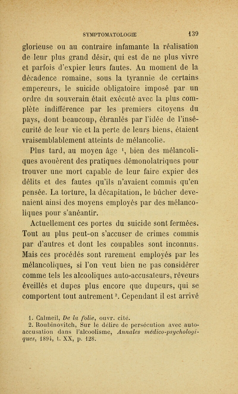 glorieuse ou au contraire infamante la réalisation de leur plus grand désir, qui est de ne plus vivre et parfois d'expier leurs fautes. Au moment de la décadence romaine, sous la tyrannie de certains empereurs, le suicide obligatoire imposé par un ordre du souverain était exécuté avec la plus com- plète indifférence par les premiers citoyens du pays, dont beaucoup, ébranlés par l'idée de l'insé- curité de leur vie et la perte de leurs biens, étaient vraisemblablement atteints de mélancolie. Plus tard, au moyen âge S bien des mélancoli- ques avouèrent des pratiques démonolatriques pour trouver une mort capable de leur faire expier des délits et des fautes qu'ils n'avaient commis qu'en pensée. La torture, la décapitation, le bûcher deve- naient ainsi des moyens employés par des mélanco- liques pour s'anéantir. Actuellement ces portes du suicide sont fermées. Tout au plus peut-on s'accuser de crimes commis par d'autres et dont les coupables sont inconnus. Mais ces procédés sont rarement employés par les mélancoliques, si l'on veut bien ne pas considérer comme tels les alcooliques auto-accusaleurs, rêveurs éveillés et dupes plus encore que dupeurs, qui se comportent tout autrement ^ Cependant il est arrivé 1. Galmeil, De la folie, ouvr. cité. 2. Roubinovitcii, Sur le délire de persécution avec auto- accusation dans l'alcoolisme, Annales médico-psychologi- ques, 1894, t. XX, p. 128.
