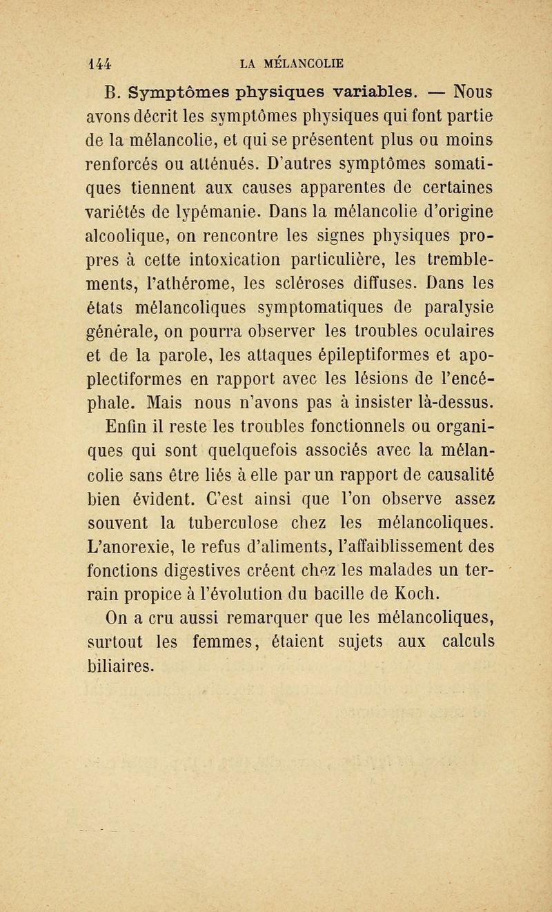 B. Symptômes physiques variables. — Nous avons décrit les symptômes physiques qui font partie de la mélancolie, et qui se présentent plus ou moins renforcés ou atténués. D'autres symptômes somati- ques tiennent aux causes apparentes de certaines variétés de lypémanie. Dans la mélancolie d'origine alcoolique, on rencontre les signes physiques pro- pres à cette intoxication particulière, les tremble- ments, l'athérome, les scléroses diffuses. Dans les états mélancoliques symptomatiques de paralysie générale, on pourra observer les troubles oculaires et de la parole, les attaques épileptiformes et apo- plectiformes en rapport avec les lésions de l'encé- phale. Mais nous n'avons pas à insister là-dessus. Enfin il reste les troubles fonctionnels ou organi- ques qui sont quelquefois associés avec la mélan- colie sans être liés à elle par un rapport de causalité bien évident. C'est ainsi que l'on observe assez souvent la tuberculose chez les mélancoliques. L'anorexie, le refus d'aliments, l'affaiblissement des fonctions digestives créent chez les malades un ter- rain propice à l'évolution du bacille de Koch. On a cru aussi remarquer que les mélancoliques, surtout les femmes, étaient sujets aux calculs biliaires.