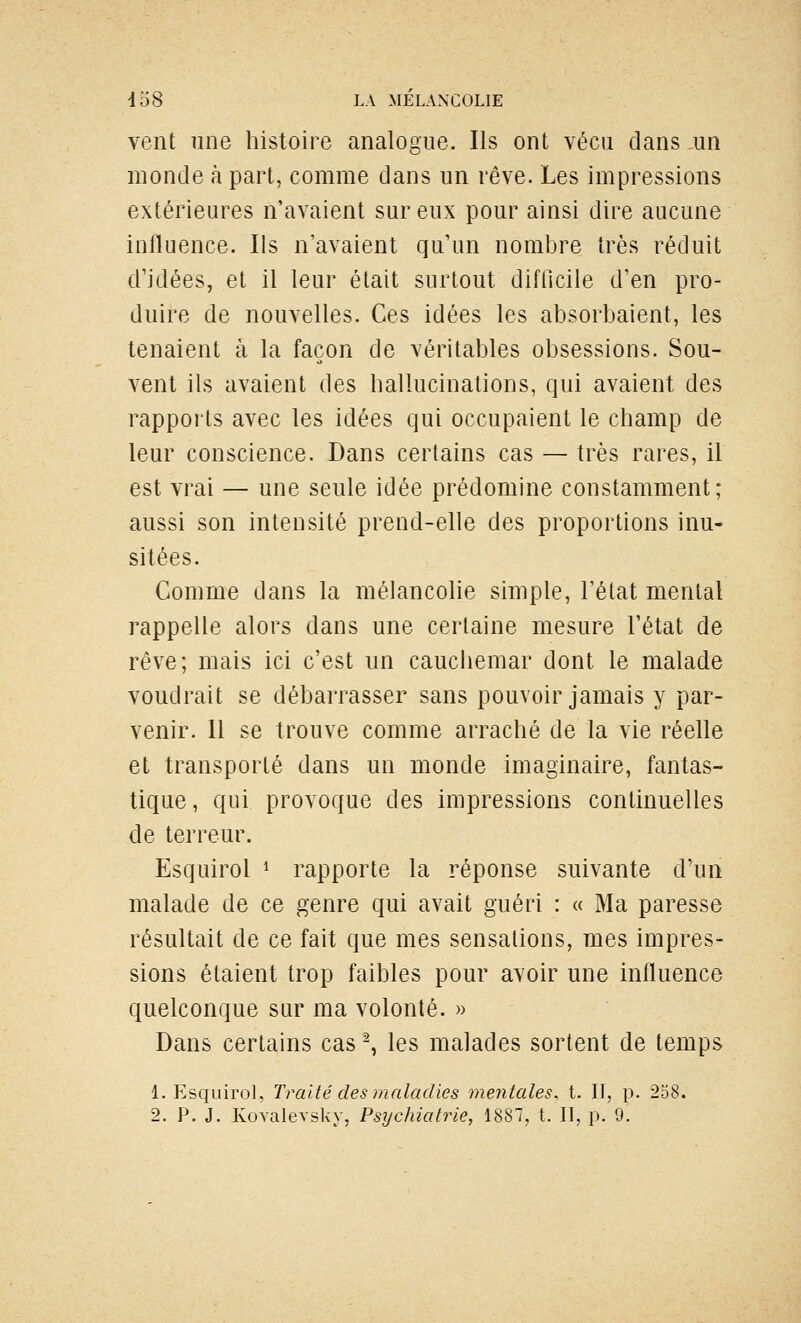 vent une histoire analogue. Ils ont vécu dans ,un monde à part, comme dans un rêve. Les impressions extérieures n'avaient sur eux pour ainsi dire aucune influence. Ils n'avaient qu'un nombre très réduit d'idées, et il leur était surtout difOcile d'en pro- duire de nouvelles. Ces idées les absorbaient, les tenaient à la façon de véritables obsessions. Sou- vent ils avaient des hallucinations, qui avaient des rapports avec les idées qui occupaient le champ de leur conscience. Dans certains cas — très rares, il est vrai — une seule idée prédomine constamment; aussi son intensité prend-elle des proportions inu- sitées. Comme dans la mélancolie simple, l'état mental rappelle alors dans une certaine mesure l'état de rêve; mais ici c'est un cauchemar dont le malade voudrait se débarrasser sans pouvoir jamais y par- venir. 11 se trouve comme arraché de la vie réelle et transporté dans un monde imaginaire, fantas- tique, qui provoque des impressions continuelles de terreur. Esquirol ^ rapporte la réponse suivante d'un malade de ce genre qui avait guéri : « Ma paresse résultait de ce fait que mes sensations, mes impres- sions étaient trop faibles pour avoir une influence quelconque sur ma volonté. » Dans certains cas ^ les malades sortent de temps 1. Esquirol, Traité des maladies mentales, t. II, p. 238.