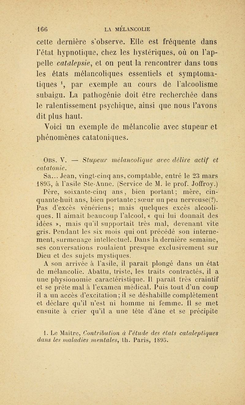 cette dernière s'observe. Elle est fréquente dans l'état hypnotique, chez les hystériques, où on l'ap- pelle catalepsie, et on peut la rencontrer dans tous les états mélancoliques essentiels et symptoma- tiques \ par exemple au cours de Talcoolisme subaigu. La pathogénie doit être recherchée dans le ralentissement psychique, ainsi que nous l'avons dit plus haut. Voici un exemple de mélancolie avec stupeur et phénomènes catatoniques. Obs. V. — Stupeur mélancolique avec délire actif et catatonie. Sa... Jean, vingt-cinq ans, comptable, entré le 23 mars 1895, à Tasile Ste-Anne. (Service de M. le prof. Joffroy.) Père, soixaiUe-cinq ans, bien portant; mère, cin- quante-huit ans, bien portante ; sœur un peu nerveuse(?). Pas d'excès vénériens; mais quelques excès alcooli- ques. Il aimait beaucoup Talcool, « qui lui donnait des idées », mais qu'il supportait très mal, devenant vite gris. Pendant les six mois qui ont précédé son interne- ment, surmenage intellectuel. Dans la dernière semaine, ses conversations roulaient presque exclusivement sur Dieu et des sujets mystiques. A son arrivée à l'asile, il parait plongé dans un état de mélancolie. Abattu, triste, les traits contractés, il a une physionomie caractéristique. Il paraît très craintif et se prête mal à l'examen médical. Puis tout d'un coup il a un accès d'excitation; il se déshabille complètement et déclare qu'il n'est ni homme ni femme. Il se met ensuite à crier qu'il a une tête d'âne et se précipite 1. Le Maître, Contribution à l'étude des états cataleptiques dans les maladies mentales, tli. Paris, 1895.