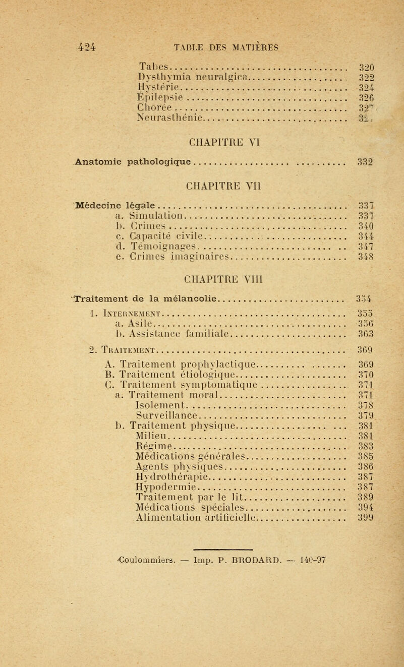 Tal)es 320 Dyslliymia neuralgica 322 Hystérie 324 Épilepsie 326 Chorée 32 Neurasthénie 3i, CHAPITRE YI Anatomie pathologique 332 CHAPITRE YIl Médecine légale 337 a. Simulation 337 b. Crimes 340 c. Capacité civile 344 cl. Témoignages 347 e. Crimes imaginaires 348 CHAPITRE YHI Traitement de la mélancolie 3o4 1. Internement 355 a. Asile 356 b. Assistance familiale 363 2. Traitement 369 A. Traitement prophylactic^ue 369 B. Traitement étiologiciue 370 C. Traitement symptomatique 371 a. Traitement moral 371 Isolement 378 Surveillance 379 b. Traitement physique 381 Milieu 381 Régime 383 Médications générales 385 Agents physiques 386 Hydrothérapie 387 Hypodermie 387 Traitement par le lit 389 Médications spéciales 394 Alimentation artificielle 399 ■€oulommiers. — Imp. P. BRODARD. — 140-97
