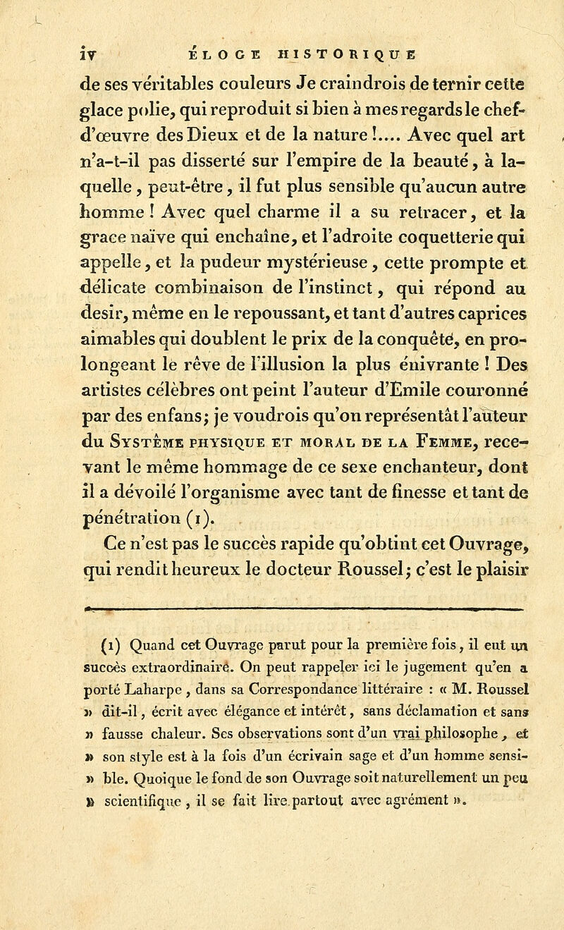 de ses véritables couleurs Je craindrois de ternir cette glace polie, qui reproduit si bien a mes regards le chef- d'œuvre des Dieux et de la nature !.... Avec quel art n'a-t-il pas disserté sur l'empire de la beauté, à la- quelle , peut-être, il fut plus sensible qu'aucun autre homme ! Avec quel charme il a su retracer, et la grâce naïve qui enchaîne, et l'adroite coquetterie qui appelle, et la pudeur mystérieuse, cette prompte et délicate combinaison de l'instinct, qui répond au désir, même en le repoussant, et tant d'autres caprices aimables qui doublent le prix de la conquête, en pro- longeant le rêve de l'illusion la plus enivrante ! Des artistes célèbres ont peint l'auteur d'Emile couronné par des enfans; je voudrois qu'on représentât l'auteur du Système physique et moral de la Femme, rece- vant le même hommage de ce sexe enchanteur, dont il a dévoilé l'organisme avec tant de finesse et tant de pénétration (i). Ce n'est pas le succès rapide qu'obtint cet Ouvrage, qui rendit heureux le docteur Roussel; c'est le plaisir (i) Quand cet Ouvrage parut pour la première fois, il eut un succès extraordinaire. On peut rappeler ici le jugement qu'en a porté Laharpe , dans sa Correspondance littéraire : « M. Roussel j> dit-il, écrit avec élégance et intérêt, sans déclamation et sans » fausse chaleur. Ses observations sont d.*un vrai philosophe , et » son style est à la fois d'un écrivain sage et d'un homme sensi- » hle. Quoique le fond de son Ouvrage soit naturellement un peu TU scientifique , il se fait lii-e.partout avec agrément ».