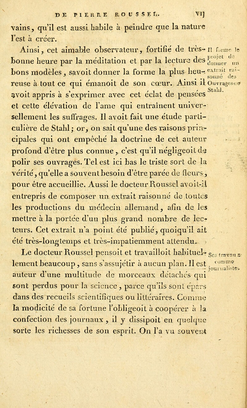 vains , qu'il est aussi habile à peindre que la nature Test à créer. Ainsi, cet aimable observateur, fortifie de très-ii r,irnr le bonne heure par la méditation et par la lectur-3 des J^l^'^^j^^^g^/j^^, bons modèles , savoit donner la forme la plus heu- evtnut rai- •' ... soiuie des reuse à tout ce qui émanoit de son cœur. Ainsi il Ouviagesi-ty , , . '11 ' Staîil. ?ivoit appris a s exprimer avec cet éclat de pensées et cette élévation de l'ame qui entraînent univer- sellement les suffrages. Il avoit fait une étude parti- culière de Stahl; or, on sait qu'une des raisons prinr cipales qui ont empêché la doctrine de cet auteur profond d'être plus connue , c'est qu'il négligeoit ds polir ses ouvrages. Tel est ici bas le triste sort de la véri té, qu'elle a souvent besoin d'être parée de fleurs, pour être accueillie. Aussi le docteur Roussel avoit-ii entrepris de composer un, extitait raisonné de toutes les productions du médecin allemand, afin de les mettre à la portée d'un plus grand nombre de lec- teurs. Cet extrait n'a point été publié, quoiqu'il ait été très-longtemps et très-impatiemment attendu*- . Le docteur Roussel peiisoit et travailloit habituel- g^,. tj-nvau^r lement beaucoup , sans s'assuiédr à aucun plan. îl est. *^-'î,° auteur d'une multitude de morceaux détaches qui sont perdus pour la science , parce qu'ils sont epars dans des recueils scientifiques ou littéraires. Comme la modicité de sa fortune l'obligeoit à coopérer à la confection des journaux, il y dissipoit en quelque sorte les richesses de son esprit. On l'a vu souvent