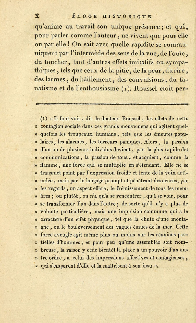 qu'anime an travail son unique présence ; et qui, pour parler comme l'auteur, ne vivent que pour elle ou par elle ! On sait avec quelle rapidité se commu- niquent par l'intermède des. sens de la vue, de l'ouïe, du toucher, tant d'autres effets imitatifs ou sympa- thiques , tels que ceux de la pitié, de la peur, du rire, des larmes, du bâillement, des convulsions, du fa- natisme et de l'enthousiasme (i). Roussel éloit per- (i) ail faut voir , dit le docteur Roussel, les eftets de cette iS contagion sociale dans ces grands mouvemens qui agitent quel- i) quefois les troupeaux humains, tels que les émeutes popu- » laires , les alarmes , les terreurs paniques. Alors , la passion « d'un ou de plusieurs individus devient, par la plus rapide des » communications , la passion de tous^, et acquiert, comme la » flamme, une force qui se multiplie en s'étendant. Elle ne se » transmet point par l'expression froide et lente de la voix arti- » culée , mais par le langage prompt et pénétrant des accens, par » les regards , un aspect effaré, le frémissement de tous les mem- M bres ; ou plutôt, on n'a qu'à se rencontrer^, qu'à se voir, pour » se transformer l'un dans l'autre ; de sorte qu'il n'y a plus de M volonté particulière, mais une impulsion commune qui a le » caractère d'un effet physique,. tel que la chute d'une monta- )) gnc , ou le bouleversement des vagues émues de la mer. Cette » force aveugle agît même plus ou moins sur les réunions par- » tielles d'hommes ; et pour peu qu'une assemblée soit nom- » breuse , la raison y cède bientôt la place à un pouvoir d'un au- » tre ordre , à celui des impressions affectives et contagieuses ,, » qui s'emparent d'elle et la maîtrisent à son insu ».