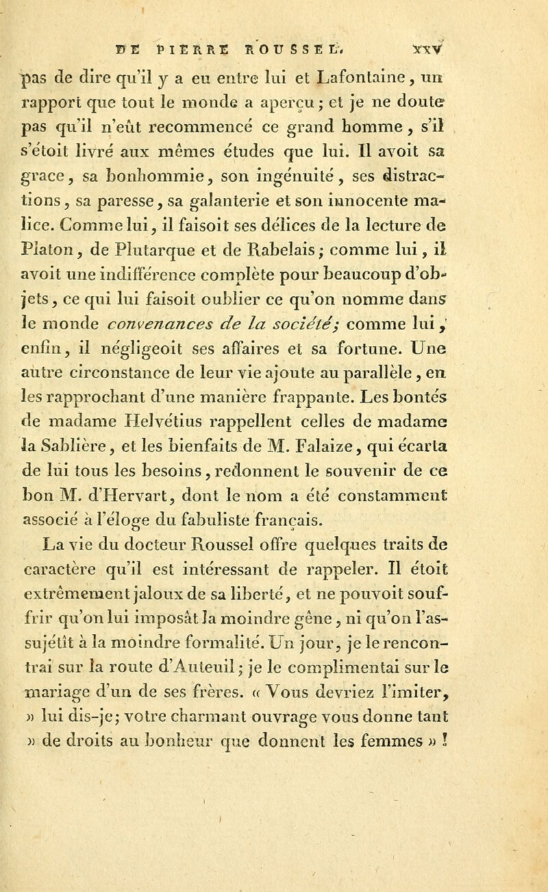 FE Î'IERRE ROUSSEL-. 5f\V pas de dire qu'il y a eu entre lui et Lafontaine, un i^apport que tout le monde a aperçu; et je ne doute pas qu'il n'eût recommencé ce grand homme, s'il s'étoit livré aux mêmes études que lui. Il avoit sa grâce, sa bonhommie, son ingénuité , ses distrac- tions, sa paresse, sa galanterie et son innocente ma- lice. Comme lui, il faisoit ses délices de la lecture de Platon, de Piutarque et de Rabelais ; comme lui, il avoit une indifférence complète pour beaucoup d'ob- jets, ce qui lui faisoit oublier ce qu'on nomme dans le monde convenances de la société; comme lui,' enfin, il négligeoit ses affaires et sa fortune. Une autre circonstance de leur vie ajoute au parallèle, en les rapprochant d'une manière frappante. Les bontés de madame Helvétius rappellent celles de madame la Sablière, et les bienfaits de M. Falaize, qui écarta de lui tous les besoins, redonnent le souvenir de ce bon M. d'Hervart, dont le nom a été constamment associé à l'éîofife du fabuliste français. La vie du docteur Roussel offre quelques traits de caractère qu'il est intéressant de rappeler. Il étoit extrêmement jaloux de sa liberté, et ne pouvoit souf- frir qu'on lui imposât la moindre gêne, ni qu'on l'as- sujétit à la moindre formalité. Un jour, je le rencon- trai sur la route d'Auteuil ; je le complimentai sur le mariage d'un de ses frères, a Vous devriez l'imiter, » lui dis-je; votre charmant ouvrage vous donne tant )) de droits au bonheur que donnent les femmes » !