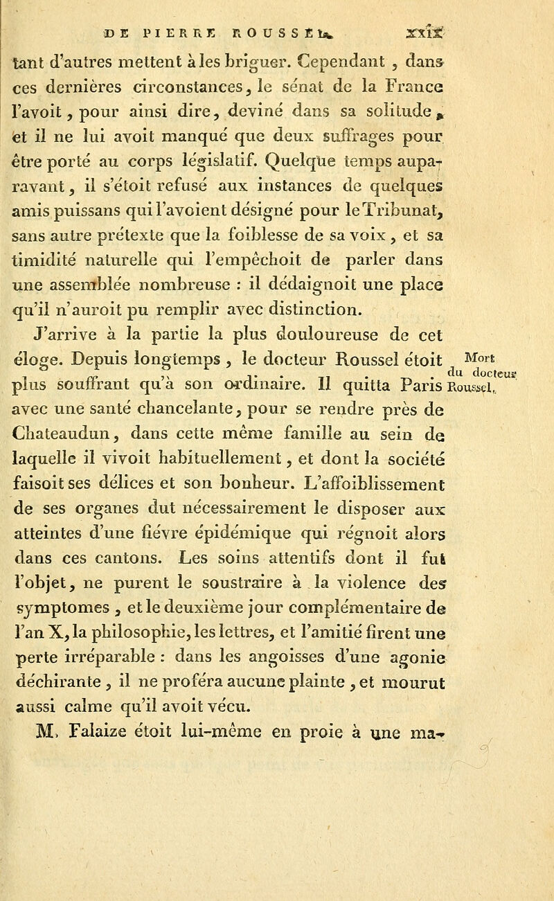 DE PIERRE ROUSSEbfc XXlJtf tant d'autres mettent à les briguer. Cependant , dans ces dernières circonstances, le sénat de la France l'avoit, pour ainsi dire, deviné dans sa solitude,^ et il ne lui avoit manqué que deux suffrages pour être porté au corps législatif. Quelque temps aupa-j- rayant, il s'étoit refusé aux instances de quelques amispuissans qui l'avoient désigné pour leTribunat, sans autre prétexte que la foiblesse de sa voix, et sa timidité naturelle qui l'empêchoit de parler dans une assemblée nombreuse : il dédaignoit une place qu'il n'auroit pu remplir avec distinction. J'arrive à la partie la plus douloureuse de cet éloge. Depuis longtemps , le docteur Roussel étoit J^^om plus soutirant qua son oi-dmaire. 11 quitta Pans Roussel, avec une santé chancelante, pour se rendre près de Chateaudun, dans cette même famille au sein de laquelle il vivoit habituellement, et dont la société faisoit ses délices et son bonheur. L'affoiblissement de ses organes dut nécessairement le disposer aux atteintes d'une fièvre épidémique qui régnoit alors dans ces cantons. Les soins attentifs dont il fui l'objet, ne purent le soustraire à la violence des symptômes , et le deuxième jour complémentaire de l'an X, la philosophie, les lettres, et l'amitié firent une perte irréparable : dans les angoisses d'une agonie déchirante , il ne proféra aucune plainte , et mourut aussi calme qu'il avoit vécu. M. Falaize étoit lui-même en proie à une ma-»
