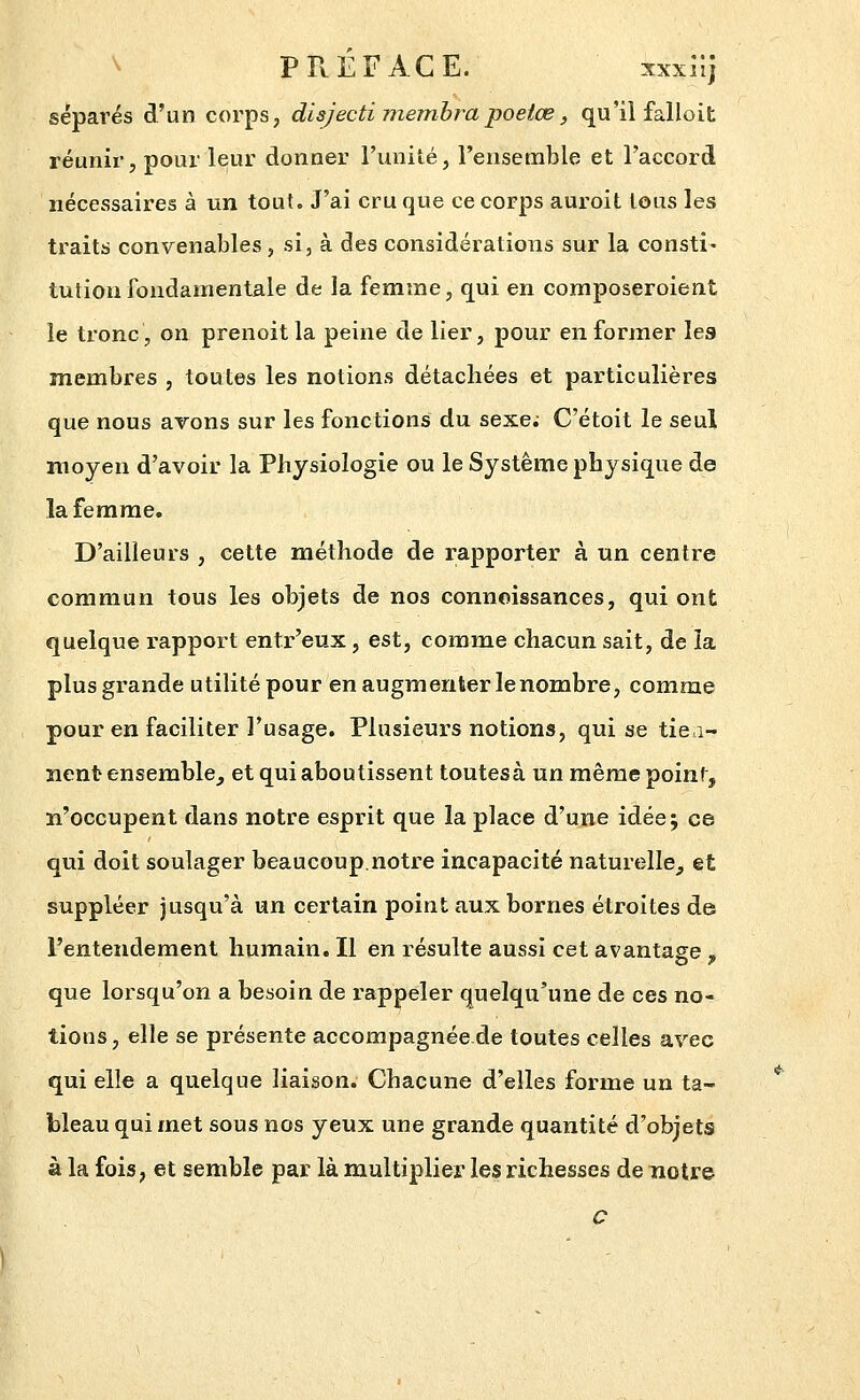 ^ PREFACE. xxxn] séparés d'un corps, disjecti memhrapoetœ, qu'il falloit réunir, pour leur donner l'unité, l'ensemble et l'accord nécessaires à un tout. J'ai craque ce corps auroit tous les traits convenables, si, à des considérations sur la consti- tution fondamentale de la femme, qui en composeroient le tronc, on prenoitla peine de lier, pour en former les membres , toutes les notions détachées et particulières que nous arons sur les fonctions du sexe. C'étoit le seul moyen d'avoir la Physiologie ou le Système physique de la femme. D'ailleurs , cette méthode de rapporter à un centre commun tous les objets de nos connoissances, qui ont quelque rapport entr'eux, est, comme chacun sait, de la plus grande utilité pour en augmenter le nombre, comme pour en faciliter l'usage. Plusieurs notions, qui se tiea- ïient ensemble^ et qui aboutissent toutesà un même point, n'occupent dans notre esprit que la place d'une idéej ce qui doit soulager beaucoup.notre incapacité naturelle^ et suppléer jusqu'à un certain point aux bornes étroites de l'entendement humain. Il en résulte aussi cet avantage , que lorsqu'on a besoin de rappeler quelqu'une de ces no- tions, elle se présente accompagnée de toutes celles avec qui elle a quelque liaison. Chacune d'elles forme un ta- bleau qui met sous nos yeux une grande quantité d'objets à la fois, et semble par là multiplier les richesses de notre C