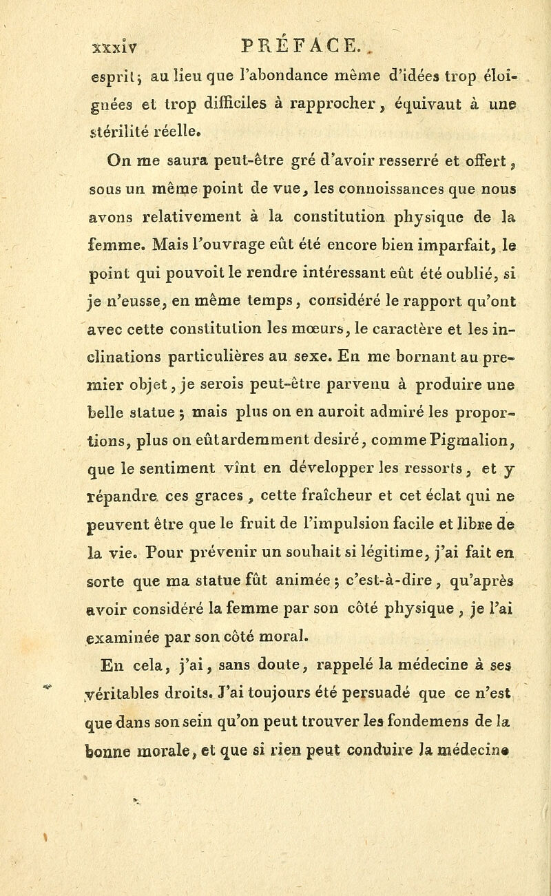 esprit j au lieu que l'abondance même d'idées trop éloi- gnées et trop difficiles à rapprocher, écj^uivaut à une stérilité réelle. On me saura peut-être gré d'avoir resserré et offert ^ sous un même point de vue^ les connoissances que nous avons relativement à la constitution physique de la femme. Mais l'ouvrage eût été encore bien imparfait, le point qui pouvoitle rendre intéressant eût été oublié, si je n'eusse, en même temps, considéré le rapport qu'ont avec cette constitution les mœurs, le caractère et les in- clinations particulières au sexe. En me bornant au pre- mier objet, je serois peut-être parvenu à produire une belle statue ; mais plus on en auroit admiré les propor- tions, plus on eûtardemment désiré, commePigmalion, que le sentiment vînt en développer les ressorts, et y répandre, ces grâces , cette fraîcheur et cet éclat qui ne peuvent être que le fruit de l'impulsion facile et libi?e de la vie. Pour prévenir un souhait si légitime, j'ai fait en sorte que ma statue fût animée 5 c'est-à-dire, qu'après avoir considéré la femme par son côté physique , je l'ai examinée par son côté moral. En cela, j'ai, sans doute, rappelé la médecine à ses véritables droits. J'ai toujours été persuadé que ce n'est que dans son sein qu'on peut trouver lea fondemens de la bonne morale, et ^ue si den peut conduire la médecin»