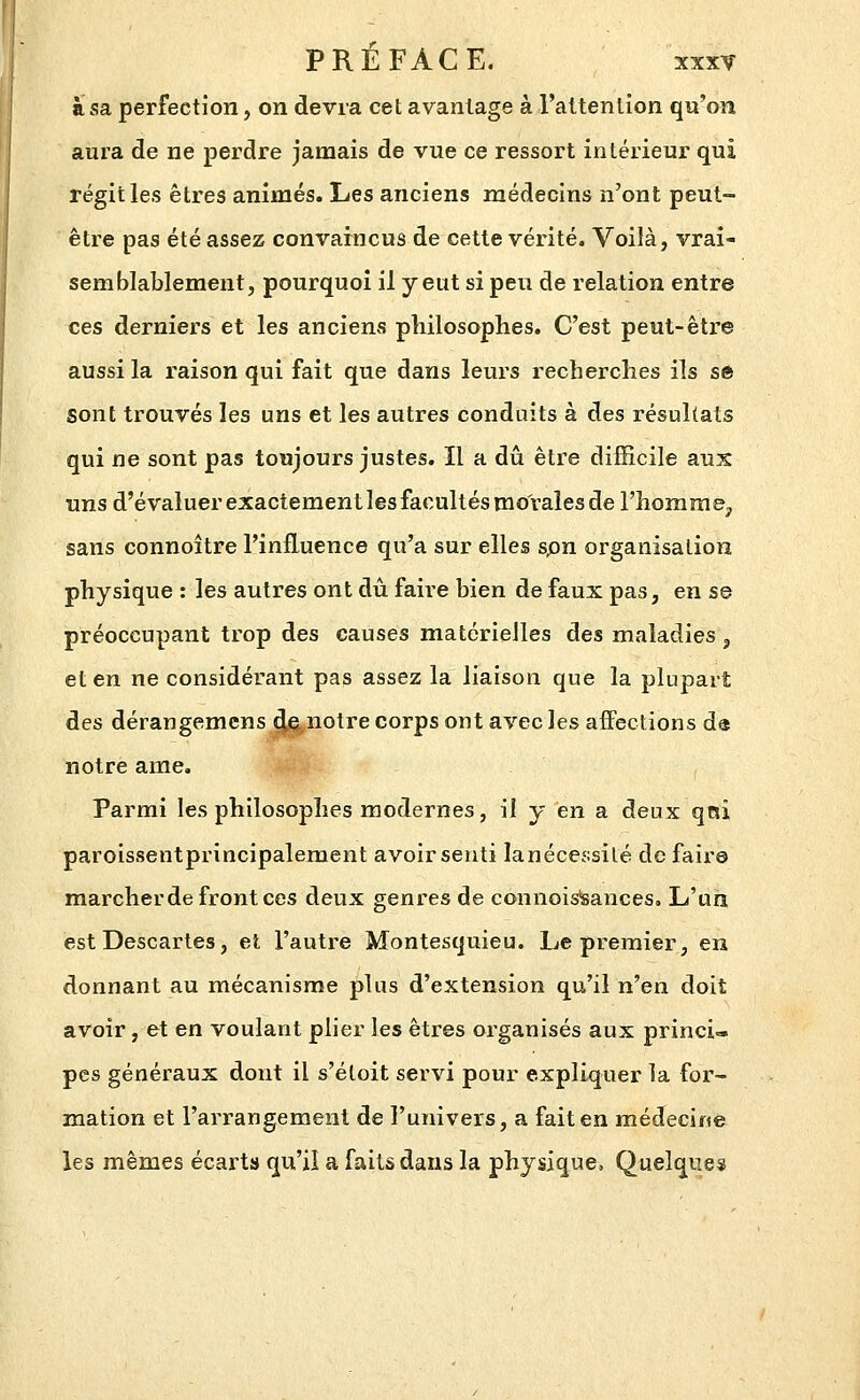 à sa perfection, on devra cet avantage à l'attention qu'on aura de ne perdre jamais de vue ce ressort intérieur qui régit les êtres animés. Les anciens médecins n'ont peut- être pas été assez convaincus de cette vérité. Voilà, vrai- semblablement, pourquoi il y eut si peu de relation entre ces derniers et les anciens philosophes. C'est peut-être aussi la raison qui fait que dans leurs recherches ils sô sont trouvés les uns et les autres conduits à des résultats qui ne sont pas toujours justes. Il a dû être difficile aux uns d'évaluer exactement les facultés morales de l'homme^ sans connoître l'influence qu'a sur elles spn organisation physique : les autres ont du faire bien de faux pas, en se préoccupant trop des causes matérielles des maladies , et en ne considérant pas assez la liaison que la plupart des déraugemcns 4fi(,notre corps ont avec les affections da notre ame. Parmi les philosophes modernes, il y en a deux qrti paroissentprincipalement avoir senti lanécessilé de faire marcher de front ces deux genres de connoisfeances. L'un est Descartes, et l'autre Montesquieu. Le premier, en donnant au mécanisme plus d'extension qu'il n'en doit avoir, et en voulant plier les êtres organisés aux princi« pes généraux dont il s'éloit servi pour expliquer la for- mation et l'arrangement de l'univers, a fait en médecine les mêmes écarts qu'il a faits dans la physique, Quelques
