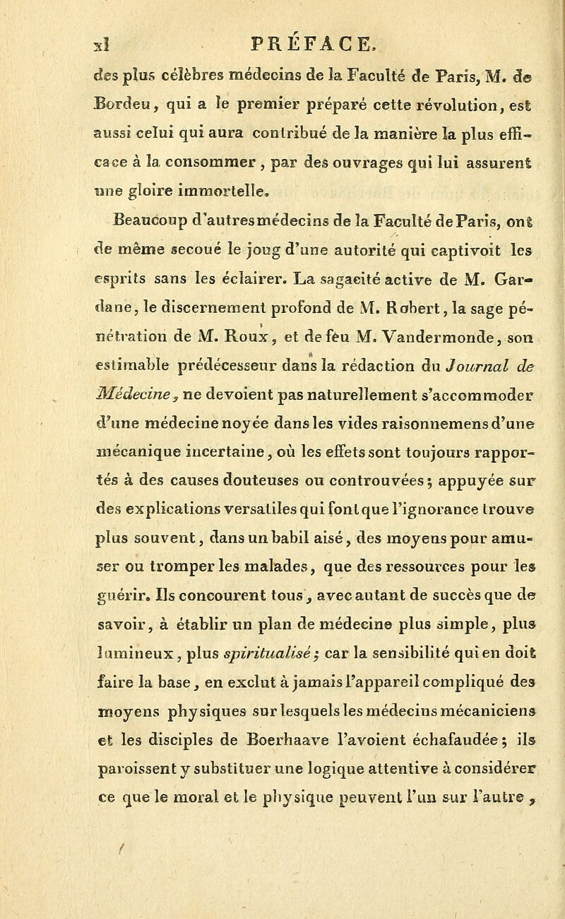 des pîus célèbres médecins de la Faculté de Paris, M. de Bordeu, qui a le premier préparé cette révolution, est aussi celui qui aura contribué de la manière la plus effi- cace à la consommer, par des ouvrages qui lui assurent une gloire immortelle. Beaucoup d'autres médecins de la Faculté de Paris, ont de même secoué le joug d'une autorité qui captivoit les esprits sans les éclairer. La sagacité active de M. Gar- dane, le discernement profond de M. Robert, la sage pé- îîétration de JVf. Roux, et deféu M. Vandermonde, son estimable prédécesseur dans la rédaction du Journal de Médecine y ne dévoient pas naturellement s'accommoder d'une médecine noyée dans les vides raisonnemens d'une mécanique incertaine, où les effets sont toujours rappor- tés à des causes douteuses ou controuvées; appuyée sur des explications versatiles qui font que l'ignorance trouve plus souvent, dans un babil aisé, des moyens pour amu- ser ou tromperies malades, que des ressources pour les guérir. Ils concourent tous, avec autant de succès que de savoir, à établir un plan de médecin© plus simple, plus lumineux, plus spiritualisé ^ car la sensibilité qui en doit faire la base, en exclut à jamais l'appareil compliqué des moyens physiques sur lesquels les médecins mécaniciens et les disciples de Boerhaave l'avoient échafaudée ; ils paroissent y substituer une logique attentive à considérer ce que le moral et le physique peuvent l'un &ur l'autre ,