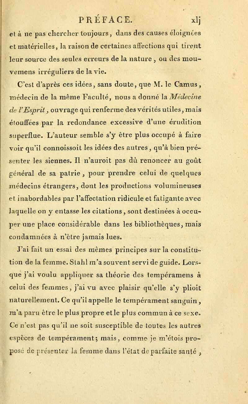 PREFACE. xlj et à ne pas chercher toujours, dans des causes éloignées et matérielles, la raison de certaines affections qui tirent leur source des seules erreurs de la nature , ou des mou- vemens irréguliers de la vie. C'est d'après ces idées, sans doute, que M. le Camus , médecin de la même Faculté, nous a donné \a.Médecine de l'Esprit, ouvrage qui renferme des vérités utiles, mais étouffées par la redondance excessive d'une érudition superflue. L'auteur semble s'y être plus occupé à faire voir qu'il connoissoit les idées des autres, qu'à bien pré- senter les siennes. Il n'auroit pas dû renoncer au goût général de sa patrie , pour prendre celui de quelques m.édecins étrangers, dont les productions volumineuses et inabordables par l'affectation ridicule et fatigante avec laquelle on y entasse les citations, sont destinées à occu- per une place considérable dans les bibliothèques, mais condamnées à n'être jamais lues. J'ai fait un essai des mêmes principes sur la constitu- tion de la femme. Stahl ra^a souvent servi de guide. Lors- que j'ai voulu appliquer sa théorie des tempéramens à celui des femmes, j'ai vu avec plaisir qu'elle s'y plioit naturellement. Ce qu'il appelle le tempérament sanguin, m'a paru être le plus propre et le plus commun à ce sexe. Ce n'est pas qu'il ne soit susceptible de toutes les autres espèces de tempérament5 mais, comme je m'étois pro- posé de présenter la femme dans l'état de parfaite santé j