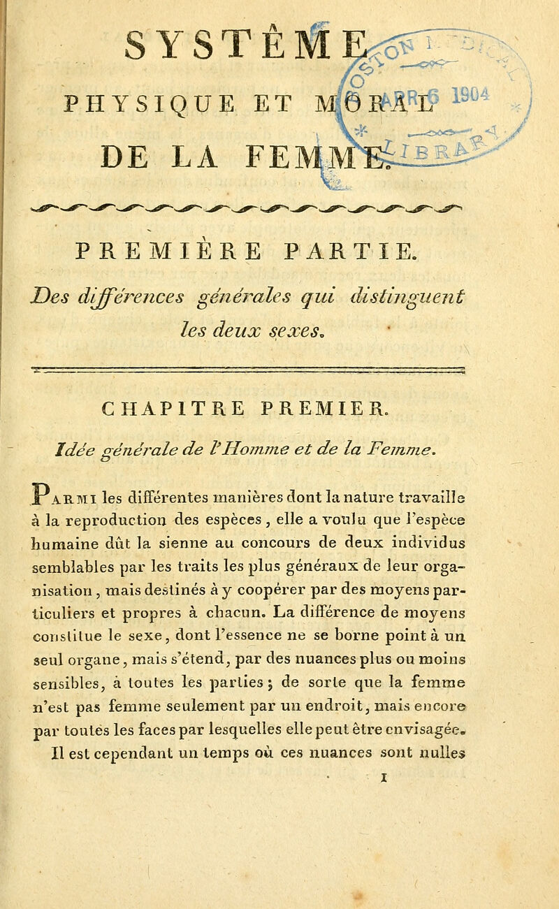 /^ ^^^ SYSTE PHYSIQUE ET Mf©E^ARl? ^^^^ DE LA FE PREMIERE PARTIE. Des différences générales qui distinguent les deux sexes. CHAPITRE PREMIER. Idée p-énérale de l'Homme et de la Femme. X AE-Mi les différentes manières dont la nature travaille à la reproduction des espèces , elle a voulu que l'espèce humaine dût la sienne au concours de deux individus semblables par les traits les plus généraux de leur orga- nisation , mais destinés à y coopérer par des moyens par- ticuliers et propres à chacun. La différence de moyens conslilue le sexe, dont l'essence ne se borne point à un. seul organe, mais s'étend, par des nuances plus ou moins sensibles, à toutes les parties j de sorte que la femme n'est pas femme seulement par un endroit, mais encoie par toutes les faces par lesquelles elle peut être envisagée. Il est cependant un temps où. ces nuances sont nulles X