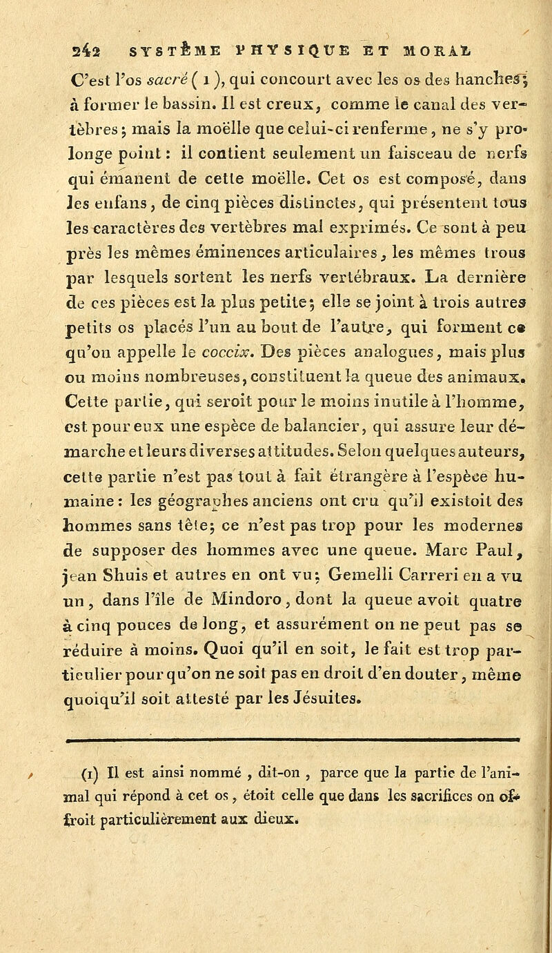 C'est l'os sacré ( i ), qui concourt avec les os des hanclieâ ; à former le bassin. 11 est creux, comme le canal des ver- tèbres j mais la moelle que celui-ci renferme, ne s'y pro- longe point : il contient seulement un faisceau de «erfs qui émanent de cette moelle. Cet os est composé, dans les eufans, de cinq pièces distinctes, qui présentent tous les caractères des vertèbres mai exprimés. Ce sont à peu près les mêmes éminences articulaires j les mêmes trous par lesquels sortent les nerfs vertébraux. La dernière de ces pièces est la plus petite; ells se joint à trois autres petits os placés l'un au bout de l'autre, qui forment c« qu'on appelle le coccix. Des pièces analogues, mais plus ou moins nombreuses, constiluent la queue des animaux. Cette partie, qui seroit pour le moins inutile à l'homme, est pour eux une espèce de balancier, qui assure leur dé- marche et leurs diverses attitudes. Selon quelques auteurs, celte partie n'est pas tout à fait étrangère à l'espèce hu- maine: les géographes anciens ont cru qu'il existoit des hommes sans têle; ce n'est pas trop pour les modernes de supposer des hommes avec une queue. Marc Paul, iean Shuis et autres en ont vu: Gemeîli Carreri en a vu un, dans l'île de Mindoro,dont la queue avoit quatre à cinq pouces de long, et assurément on ne peut pas se réduire à moins. Quoi qu'il en soit, le fait est trop par- ticulier pour qu'on ne soit pas en droit d'en douter, même quoiqu'il soit attesté par les Jésuites. (i) Il est ainsi nommé , dit-on , parce que la partie de l'ani- mal qui répond à cet os, étoit celle que dans les sacrifices on oî* icoit particulièrement aux dieux.