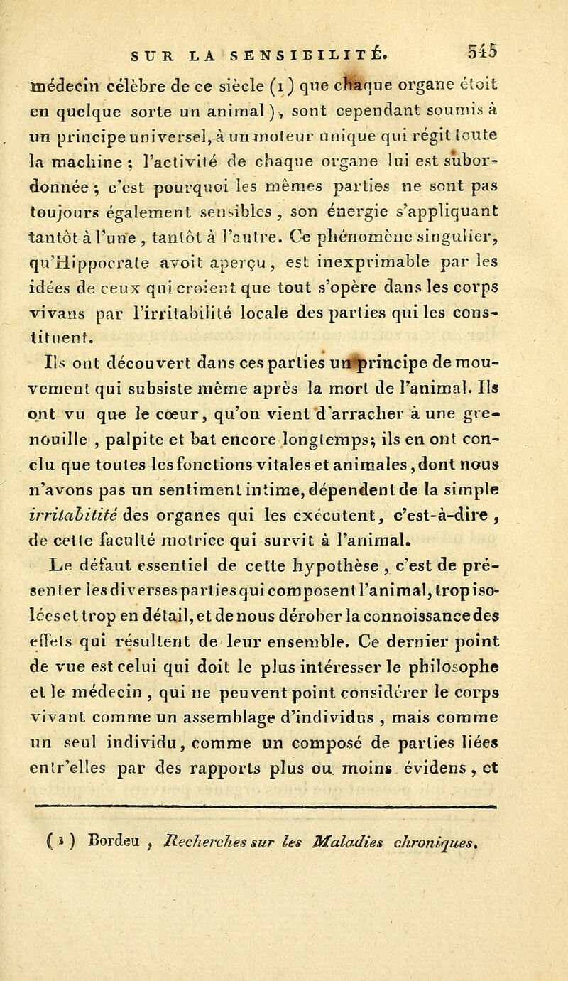 médecin célèbre de ce siècle (i ) que cftàque organe éloit en quelque sorte un animal), sont cependant soumis à un principeuniverseljà uninoteur unique qui régitloute la machine ; l'activité de chaque organe lui est subor- donnée •, c'est pourquoi les mêmes parties ne sont pas toujours également sensibles , son énergie s'appUquant tantôt à l'une , tantôt à l'autre. Ce phénomène singulier, qu'Hippocrale avoit aperçu, est inexprimable parles idées de ceux qui croient que tout s'opère dans les corps vivans par l'irritabilité locale des parties qui les cons- tituent. Ils ont découvert dans ces parties ui*<J)rincîpe de mou- vement qui subsiste même après la mort de l'animal. Ils ont vu que le cœur, qu'on vient d'arracher à une gre- nouille , palpite et bat encore longtemps; ils en ont con- clu que toutes les fonctions vitales et animales, dont nous n'avons pas un sentiment intime, dépendent de la simple irrilahitité Aes organes qui les exécutent, c'est-à-dire, de cette faculté motrice qui survit à l'animal. Le défaut essentiel de cette hypothèse , c'est de pré- senter les diverses parties qui composent l'animal, trop iso- lées e t trop en détail, et de nous dérober la connoissance des effets qui résultent de leur ensemble. Ce dernier point de vue est celui qui doit le plus intéresser le philosophe et le médecin , qui ne peuvent point considérer le corps vivant comme un assemblage d'individus , mais comme un seul individu, comme un composé de parties liées enlr'elles par des rapports plus ou, moins évidens, et ( i ) Bordeu y Recherches sur les Maladies chroniques.
