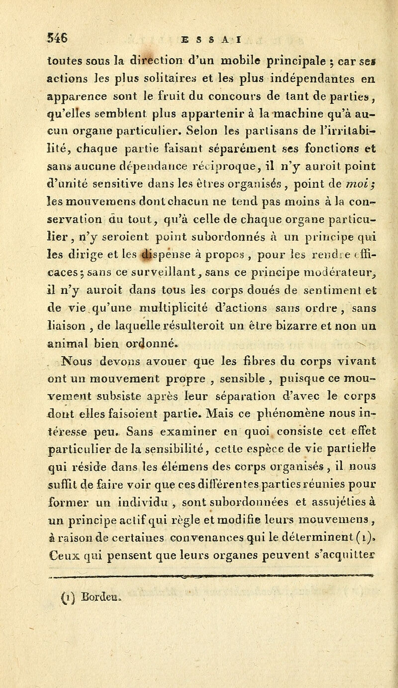 toutes sous la direction d'un mobile principale ; car se« actions les plus solitaires et les plus indépendantes en apparence sont le fruit du concours de tant de parties, qu'elles semblent plus appartenir à la machine qu'à au- cun organe particulier. Selon le« partisans de l'irritabi- lité, chaque partie faisant séparément ses fonctions et sans aucune dépendance réciproque, il n'y auroit point d'unité sensitive dans les êtres organisés , point de moi; îesmouvemens dont chacun ne tend pas moins à la con- servation du tout, qu'à celle de chaque organe particu- lier , n'y seroient point subordonnés à un principe qui les dirige et les (|îspénse à propos , pour les rendre effi- caces 5 sans ce surveillant, sans ce principe modérateur, il n'y auroit dans tous les corps doués de sentiment et de vie qu'une multiplicité d'actions sans ordre, sans liaison , de laquelle résulleroit un être bizarre et non un animal bien ordonné. \ Nous devons avouer que les fibres du corps vivant ont un mouvement propre , sensible , puisque ce mou- vement subsiste après leur séparation d'avec le corps ^ont elles faisoient partie. Mais ce phénomène nous in- téresse peu. Sans examiner en quoi consiste cet effet particulier de la sensibilité, cette espèce de vie partielle qui réside dans les élémens des corps organisés, il nous suffit de faire voir que ces différentes parties réunies pour former un individu , sont subordonnées et assujéties à un principe actif qui règle et modifie leurs mouvemens , à raison de certaines convenances qui le déterminent (i)» Ceux qui pensent que leurs organes peuvent s'acquitter il] Bordeiî»