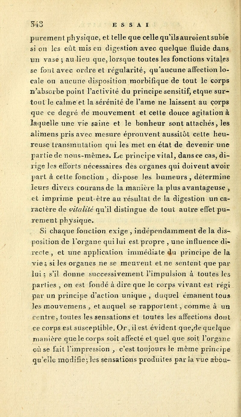 purement physique, et telle que celle qu'ils auroient subie si on les eût mis en digestion avec quelque fluide dans un vase ^ au lieu que, loi^sque toutes les fonctions vitales se font avec ordre et régularité, qu'aucune affection lo- cale ou aucune disposition raorbifique de tout le corps n'absorbe point l'activité du principe sensitif, etque sur- tout le calme et la sérénité de l'ame ne laissent au corps que ce degré de mouvement et cette douce agitation à îa(}uelîe une vie saine et le bonheur sont attachés, les alimens pris avec mesure éprouvent aussitôt celte heu- reuse transmutation qui les met en état de devenir une partie de nous-mêmes. Le principe vital, dansée cas, di- rige les efforts nécessaires des organes qui doivent avoir part à cette fonction , dispose les humeurs , détermine îeurs divers courans de la manière la plus avantageuse , et imprime peut être au résultat de la digestion un ca- ractère de vitalité qu'il distingue de tout autre effet pu- rement physique. Si chaque fonction exige , indépendamment de la dis- position de Forgane qui lui est propre , une influence di» recte , et une application immédiate du principe de la vie; si les organes ne se meuvent et ne sentent que par lui ; s'il donne successivement l'impulsion à toutes les parties , on est fondé à dire que le corps vivant est régi par un principe d'action unique , duquel émanent toua les moiîveraens , et auquel se rapportent, comme à un centre, toutes les sensations et toutes les afï'eCtions dont ce corps est susceptible. Qr, il est évident que,de quelque manière que le corps soit affecté et quel que soit l'organe où se fait l'impression , c'est toujours le même principe qu'elle modifie^les sensations produites parla vise a-bou-