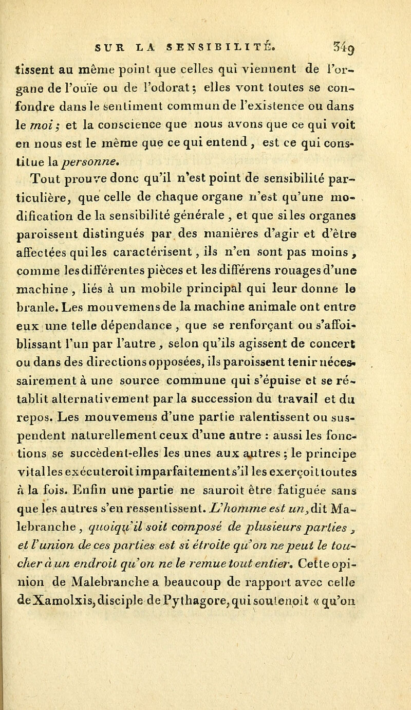 tissent au même point que celles qui viennent de l'or- gane de l'ouïe ou de l'odorat; elles vont toutes se con- fondre dans le Sentiment commun de l'existence ou dans le moi; et la conscience que nous avons que ce qui voit en nous est le même que ce qui entend , est ce qui cons- titue la personne. Tout prouve donc qu'il n*est point de sensibilité par- ticulière, que celle de chaque organe n'est qu'une mo- dification de la sensibilité générale , et que si les organes paroissent distingués par des manières d'agir et d'être aifectées qui les caractérisent, Ils n'en sont pas moins, comme les différentes pièces et lesdifférens rouages d'une machine, liés à un mobile principal qui leur donne le branle. Les mouvemens de la machine animale ont entre eux une telle dépendance , que se renforçant ou s'affoi- blissant l'un par l'autre , selon qu'ils agissent de concert ou dans des directions opposées, ils paroissent tenir uéces- sairement à une source commune qui s'épuise et se ré- tablit alternativement par la succession du travail et du repos. Les mouvemens d'une partie ralentissent ou sus- pendent naturellement ceux d'une autre : aussi les fonc- tions se succèdenl-elles les unes aux autres ; le principe vitalles exécuteroitiraparfaitements'il les exerçoittoutes à la fois. Enfin une partie ne sauroit être fatiguée sans que les autres s'en ressentissent. Uhonmie est un^àit Ma- lebranche , quoiqu'il soit composé de plusieurs parties ^ et l'union de ces parties est si étroite qu'on ne peut le tou^ cheràun endroit qu'on ne le remuetout entier. Cette opi- nion de Malebranche a beaucoup de rapport avec celle deXamolxis,disciple dePythagore,quisoulenoit « qu'on