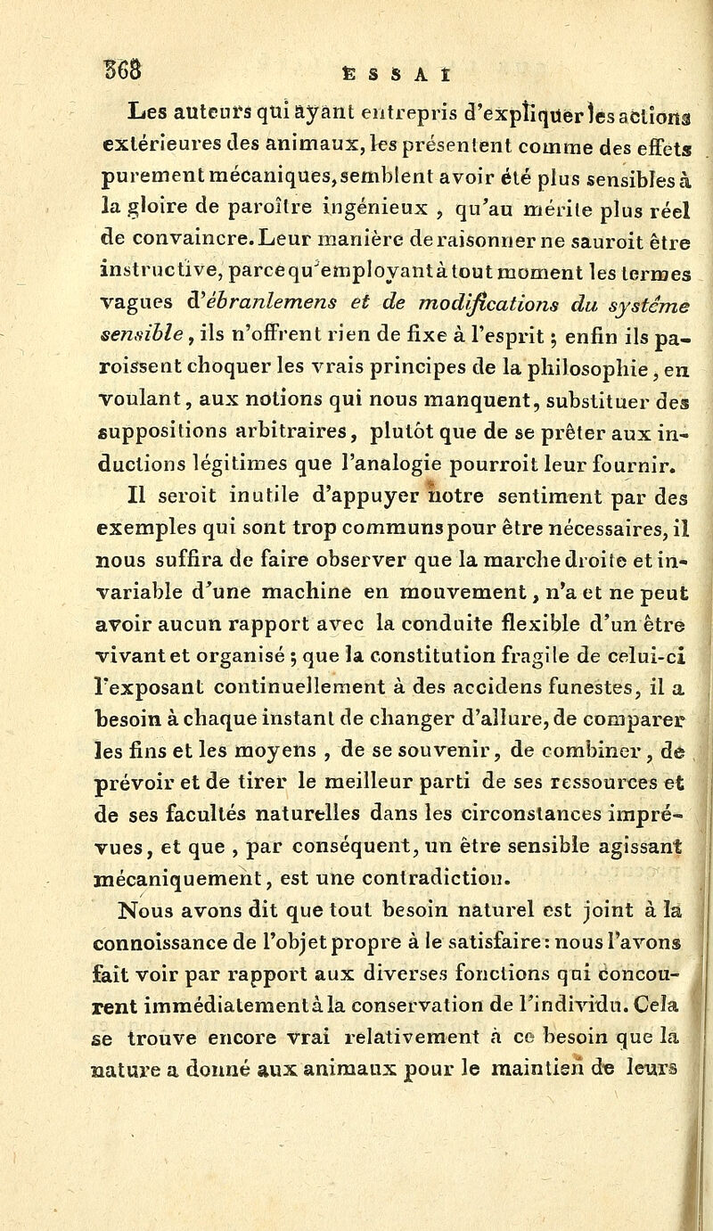 Les auteurs qui ayant entrepris d'expliquer îesaclîona extérieures des animaux, ks présentent comme des effets purement mécaniquesjsemblent avoir été plus sensibles à la gloire de paroître ingénieux , qu'au mérite plus réel de convaincre. Leur manière de raisonner ne sauroit être instructive, parce qu'employant à tout moment les termes vagues à'ébranlemens et de modifications du système sensible, ils n'offrent rien de fixe à l'esprit ; enfin ils pa- roissent choquer les vrais principes de la philosophie, en voulant, aux notions qui nous manquent, substituer des suppositions arbitraires, plutôt que de se prêter aux in- ductions légitimes que l'analogie pourroit leur fournir. Il seroit inutile d'appuyer notre sentiment par des exemples qui sont trop communs pour être nécessaires, il nous suffira de faire observer que la marche droite et in- variable d'une machine en mouvement, n'a et ne peut avoir aucun rapport avec la conduite flexible d'un être vivant et organisé 5 que la constitution fragile de celui-ci l'exposant continuellement à des accidens funestes, il a besoin à chaque instant de changer d'allure, de comparer les fins et les moyens , de se souvenir, de combiner, dô prévoir et de tirer le meilleur parti de ses ressources et de ses facultés naturelles dans les circonstances impré- vues, et que , par conséquent, un être sensible agissant mécaniquement, est une contradiction. Nous avons dit que tout besoin naturel est joint à la connoissance de l'objet propre à le satisfaire: nous l'avons fait voir par rapport aux diverses fonctions qui Concou- rent imraédiatementàla conservation de TindiAàxlu. Cela se trouve encore vrai relativement à ce besoin que la nature a donné aux animaux pour le maintien d« leurs