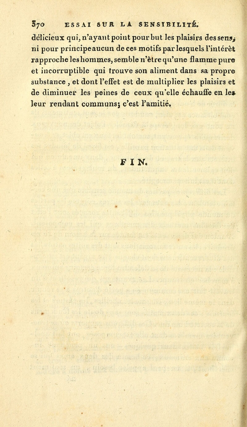 délicieux qui, n'ayant point pour but les plaisirs dessens^ ni pour principeaucun de ces motifs par lesquels Finlérêt rapproche leshommes, semble n'être qu'une flamme pure et incorruptible qui trouve son aliment dans sa propre substance , et dont l'effet est de multiplier les plaisirs et de diminuer les peinea de ceux qu'elle échauffe en le* leur rendant communs; c'est ramitié. FIN.