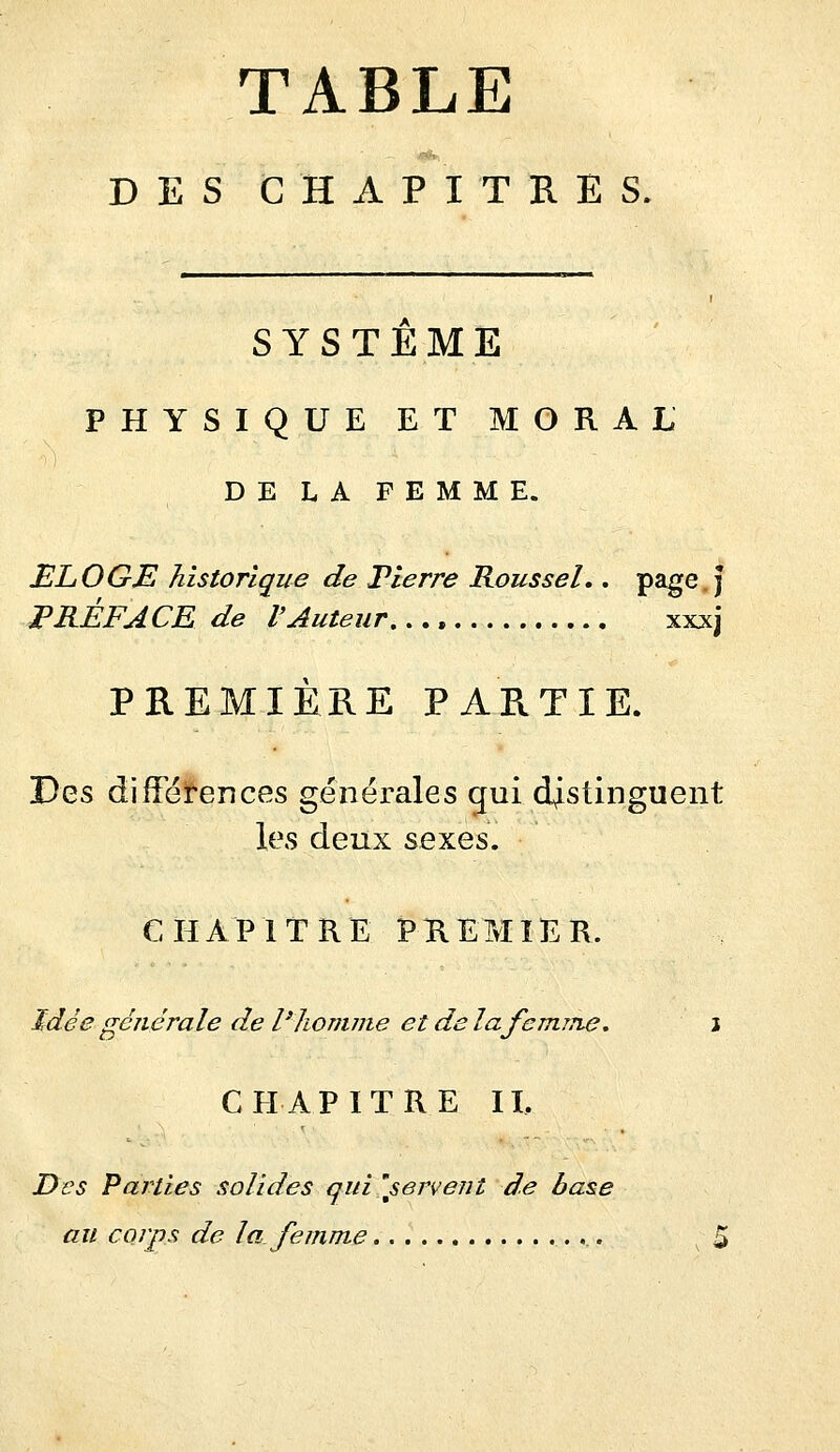 TABLE DES CHAPITRES. SYSTEME PHYSIQUE ET MORAL DE LA FEMME. ELOGE historique de Pierre Roussel.. page.j PRÉFACE de l'Auteur xxxj PREMIÈRE PARTIE. T)q,^ difFéï-ences générales gui distinguent les deux ^e^ç^s. CHAPITRE PREMIER. Idée générale de l'homme et de la femme, i CHAPITRE II. Des Faillies solides qui'servent de base au corps de la femme 5